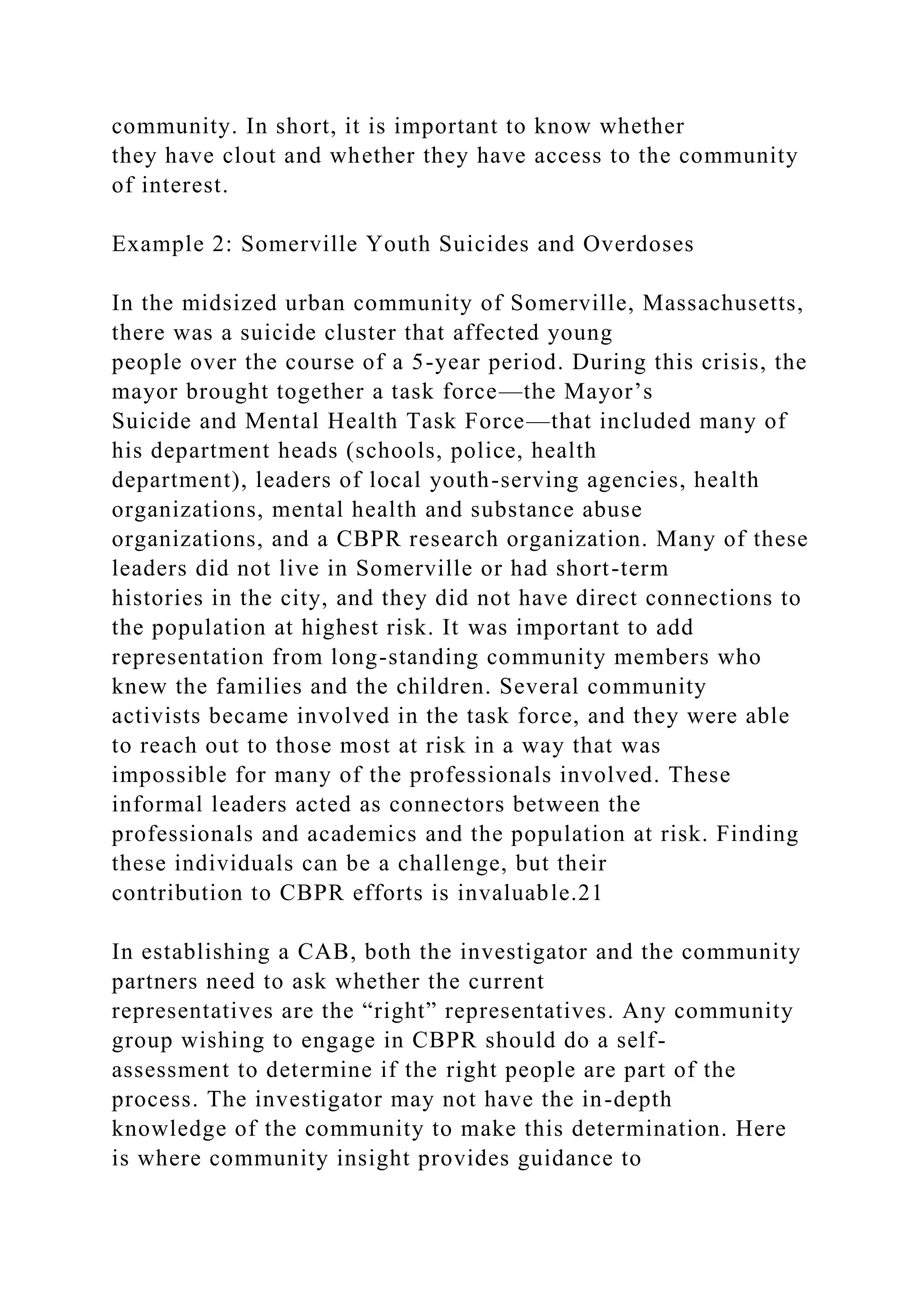 community. In short, it is important to know whether
they have clout and whether they have access to the community
of interest.
Example 2: Somerville Youth Suicides and Overdoses
In the midsized urban community of Somerville, Massachusetts,
there was a suicide cluster that affected young
people over the course of a 5-year period. During this crisis, the
mayor brought together a task force—the Mayor’s
Suicide and Mental Health Task Force—that included many of
his department heads (schools, police, health
department), leaders of local youth-serving agencies, health
organizations, mental health and substance abuse
organizations, and a CBPR research organization. Many of these
leaders did not live in Somerville or had short-term
histories in the city, and they did not have direct connections to
the population at highest risk. It was important to add
representation from long-standing community members who
knew the families and the children. Several community
activists became involved in the task force, and they were able
to reach out to those most at risk in a way that was
impossible for many of the professionals involved. These
informal leaders acted as connectors between the
professionals and academics and the population at risk. Finding
these individuals can be a challenge, but their
contribution to CBPR efforts is invaluable.21
In establishing a CAB, both the investigator and the community
partners need to ask whether the current
representatives are the “right” representatives. Any community
group wishing to engage in CBPR should do a self-
assessment to determine if the right people are part of the
process. The investigator may not have the in-depth
knowledge of the community to make this determination. Here
is where community insight provides guidance to
 