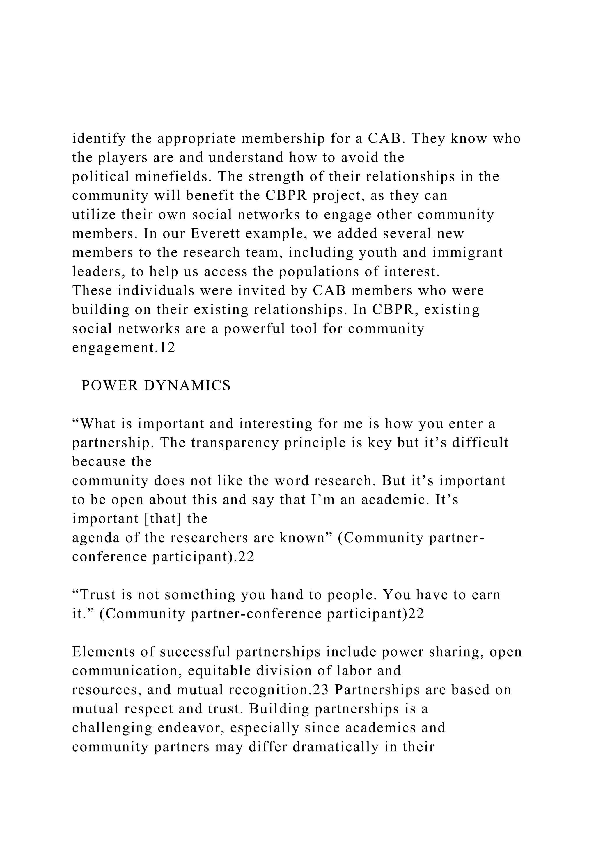 identify the appropriate membership for a CAB. They know who
the players are and understand how to avoid the
political minefields. The strength of their relationships in the
community will benefit the CBPR project, as they can
utilize their own social networks to engage other community
members. In our Everett example, we added several new
members to the research team, including youth and immigrant
leaders, to help us access the populations of interest.
These individuals were invited by CAB members who were
building on their existing relationships. In CBPR, existing
social networks are a powerful tool for community
engagement.12
POWER DYNAMICS
“What is important and interesting for me is how you enter a
partnership. The transparency principle is key but it’s difficult
because the
community does not like the word research. But it’s important
to be open about this and say that I’m an academic. It’s
important [that] the
agenda of the researchers are known” (Community partner-
conference participant).22
“Trust is not something you hand to people. You have to earn
it.” (Community partner-conference participant)22
Elements of successful partnerships include power sharing, open
communication, equitable division of labor and
resources, and mutual recognition.23 Partnerships are based on
mutual respect and trust. Building partnerships is a
challenging endeavor, especially since academics and
community partners may differ dramatically in their
 
