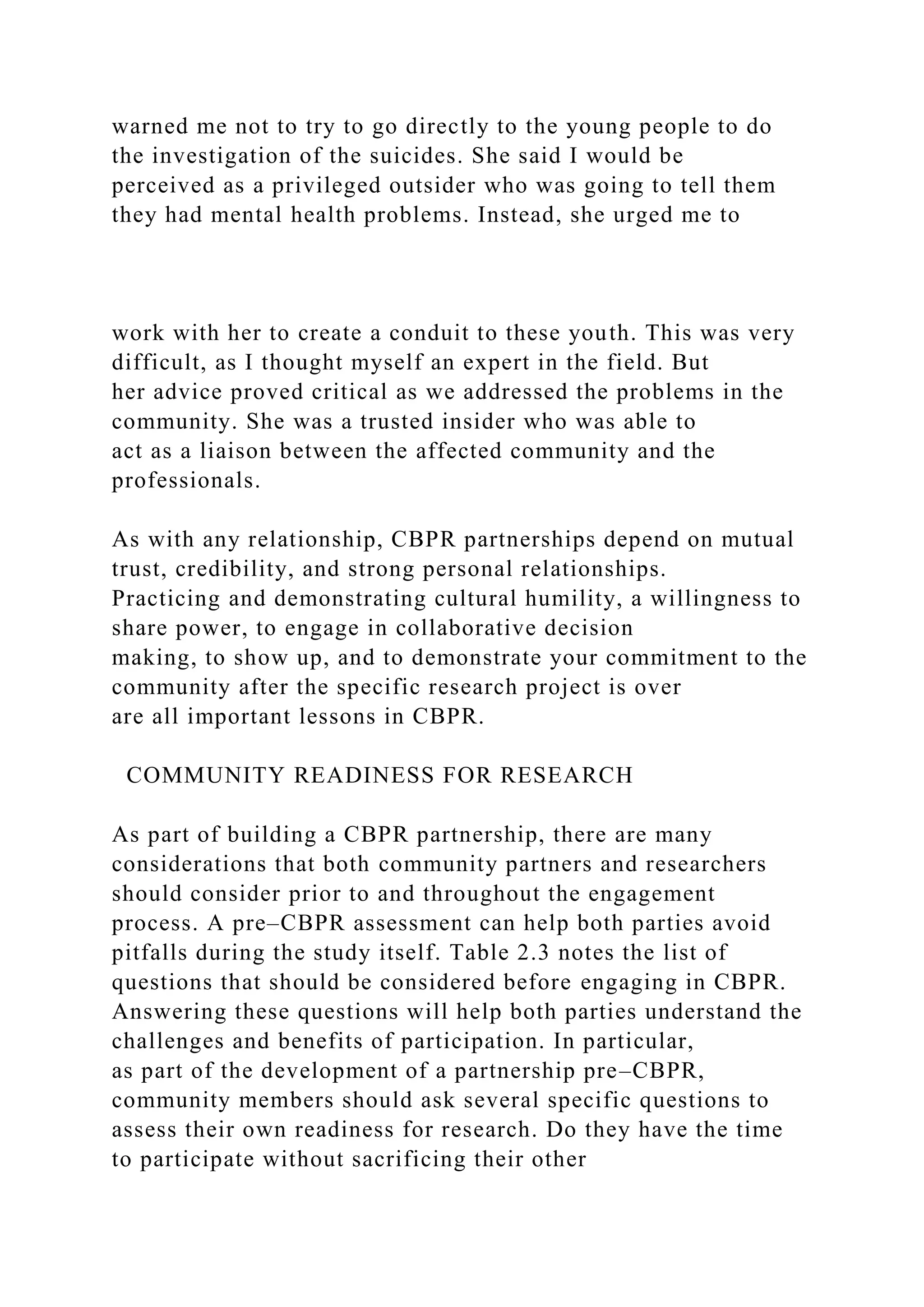 warned me not to try to go directly to the young people to do
the investigation of the suicides. She said I would be
perceived as a privileged outsider who was going to tell them
they had mental health problems. Instead, she urged me to
work with her to create a conduit to these youth. This was very
difficult, as I thought myself an expert in the field. But
her advice proved critical as we addressed the problems in the
community. She was a trusted insider who was able to
act as a liaison between the affected community and the
professionals.
As with any relationship, CBPR partnerships depend on mutual
trust, credibility, and strong personal relationships.
Practicing and demonstrating cultural humility, a willingness to
share power, to engage in collaborative decision
making, to show up, and to demonstrate your commitment to the
community after the specific research project is over
are all important lessons in CBPR.
COMMUNITY READINESS FOR RESEARCH
As part of building a CBPR partnership, there are many
considerations that both community partners and researchers
should consider prior to and throughout the engagement
process. A pre–CBPR assessment can help both parties avoid
pitfalls during the study itself. Table 2.3 notes the list of
questions that should be considered before engaging in CBPR.
Answering these questions will help both parties understand the
challenges and benefits of participation. In particular,
as part of the development of a partnership pre–CBPR,
community members should ask several specific questions to
assess their own readiness for research. Do they have the time
to participate without sacrificing their other
 
