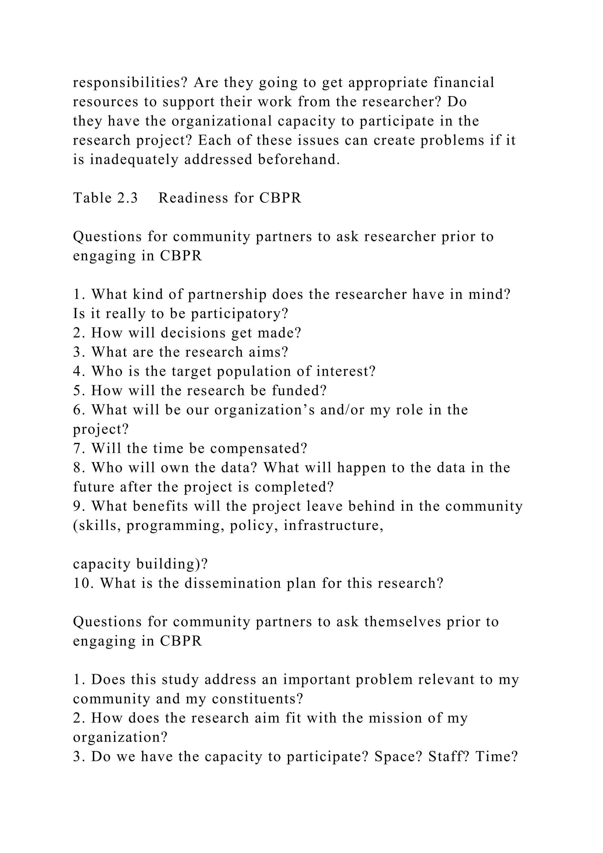 responsibilities? Are they going to get appropriate financial
resources to support their work from the researcher? Do
they have the organizational capacity to participate in the
research project? Each of these issues can create problems if it
is inadequately addressed beforehand.
Table 2.3 Readiness for CBPR
Questions for community partners to ask researcher prior to
engaging in CBPR
1. What kind of partnership does the researcher have in mind?
Is it really to be participatory?
2. How will decisions get made?
3. What are the research aims?
4. Who is the target population of interest?
5. How will the research be funded?
6. What will be our organization’s and/or my role in the
project?
7. Will the time be compensated?
8. Who will own the data? What will happen to the data in the
future after the project is completed?
9. What benefits will the project leave behind in the community
(skills, programming, policy, infrastructure,
capacity building)?
10. What is the dissemination plan for this research?
Questions for community partners to ask themselves prior to
engaging in CBPR
1. Does this study address an important problem relevant to my
community and my constituents?
2. How does the research aim fit with the mission of my
organization?
3. Do we have the capacity to participate? Space? Staff? Time?
 