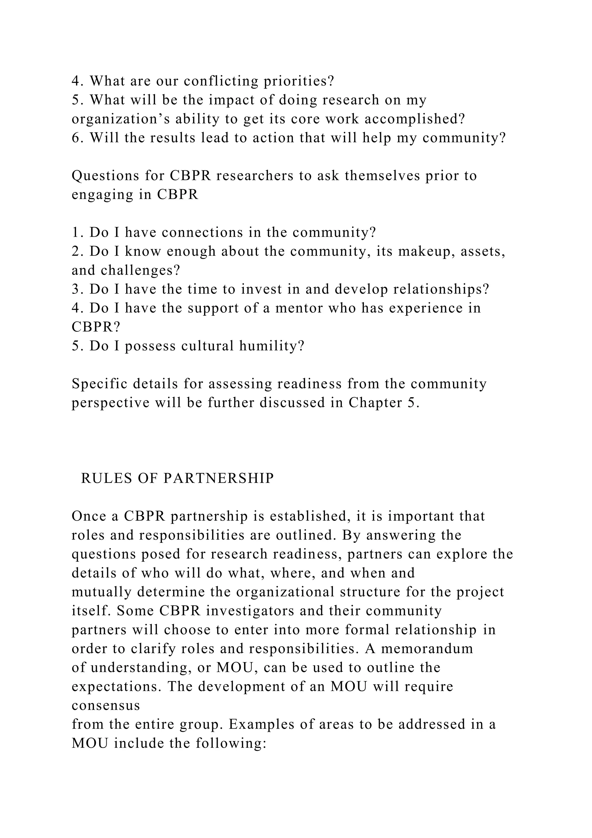 4. What are our conflicting priorities?
5. What will be the impact of doing research on my
organization’s ability to get its core work accomplished?
6. Will the results lead to action that will help my community?
Questions for CBPR researchers to ask themselves prior to
engaging in CBPR
1. Do I have connections in the community?
2. Do I know enough about the community, its makeup, assets,
and challenges?
3. Do I have the time to invest in and develop relationships?
4. Do I have the support of a mentor who has experience in
CBPR?
5. Do I possess cultural humility?
Specific details for assessing readiness from the community
perspective will be further discussed in Chapter 5.
RULES OF PARTNERSHIP
Once a CBPR partnership is established, it is important that
roles and responsibilities are outlined. By answering the
questions posed for research readiness, partners can explore the
details of who will do what, where, and when and
mutually determine the organizational structure for the project
itself. Some CBPR investigators and their community
partners will choose to enter into more formal relationship in
order to clarify roles and responsibilities. A memorandum
of understanding, or MOU, can be used to outline the
expectations. The development of an MOU will require
consensus
from the entire group. Examples of areas to be addressed in a
MOU include the following:
 