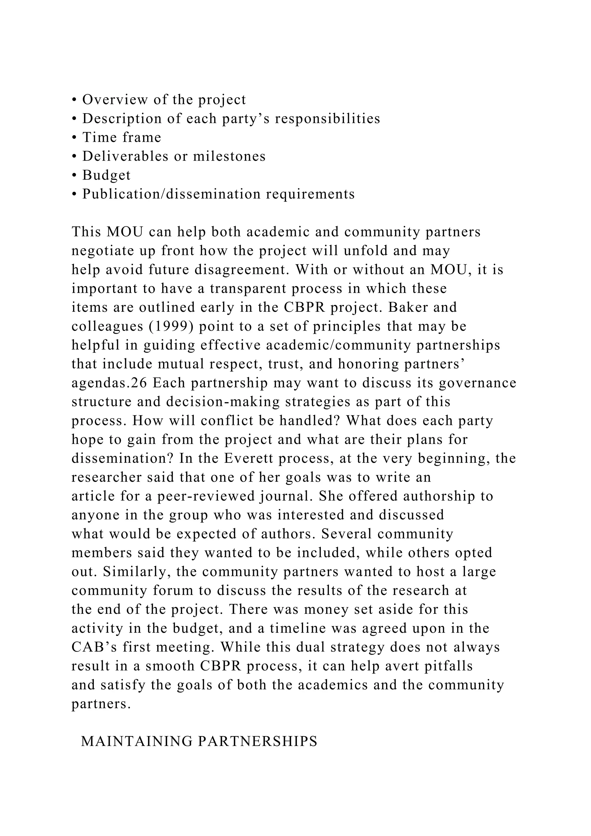 • Overview of the project
• Description of each party’s responsibilities
• Time frame
• Deliverables or milestones
• Budget
• Publication/dissemination requirements
This MOU can help both academic and community partners
negotiate up front how the project will unfold and may
help avoid future disagreement. With or without an MOU, it is
important to have a transparent process in which these
items are outlined early in the CBPR project. Baker and
colleagues (1999) point to a set of principles that may be
helpful in guiding effective academic/community partnerships
that include mutual respect, trust, and honoring partners’
agendas.26 Each partnership may want to discuss its governance
structure and decision-making strategies as part of this
process. How will conflict be handled? What does each party
hope to gain from the project and what are their plans for
dissemination? In the Everett process, at the very beginning, the
researcher said that one of her goals was to write an
article for a peer-reviewed journal. She offered authorship to
anyone in the group who was interested and discussed
what would be expected of authors. Several community
members said they wanted to be included, while others opted
out. Similarly, the community partners wanted to host a large
community forum to discuss the results of the research at
the end of the project. There was money set aside for this
activity in the budget, and a timeline was agreed upon in the
CAB’s first meeting. While this dual strategy does not always
result in a smooth CBPR process, it can help avert pitfalls
and satisfy the goals of both the academics and the community
partners.
MAINTAINING PARTNERSHIPS
 