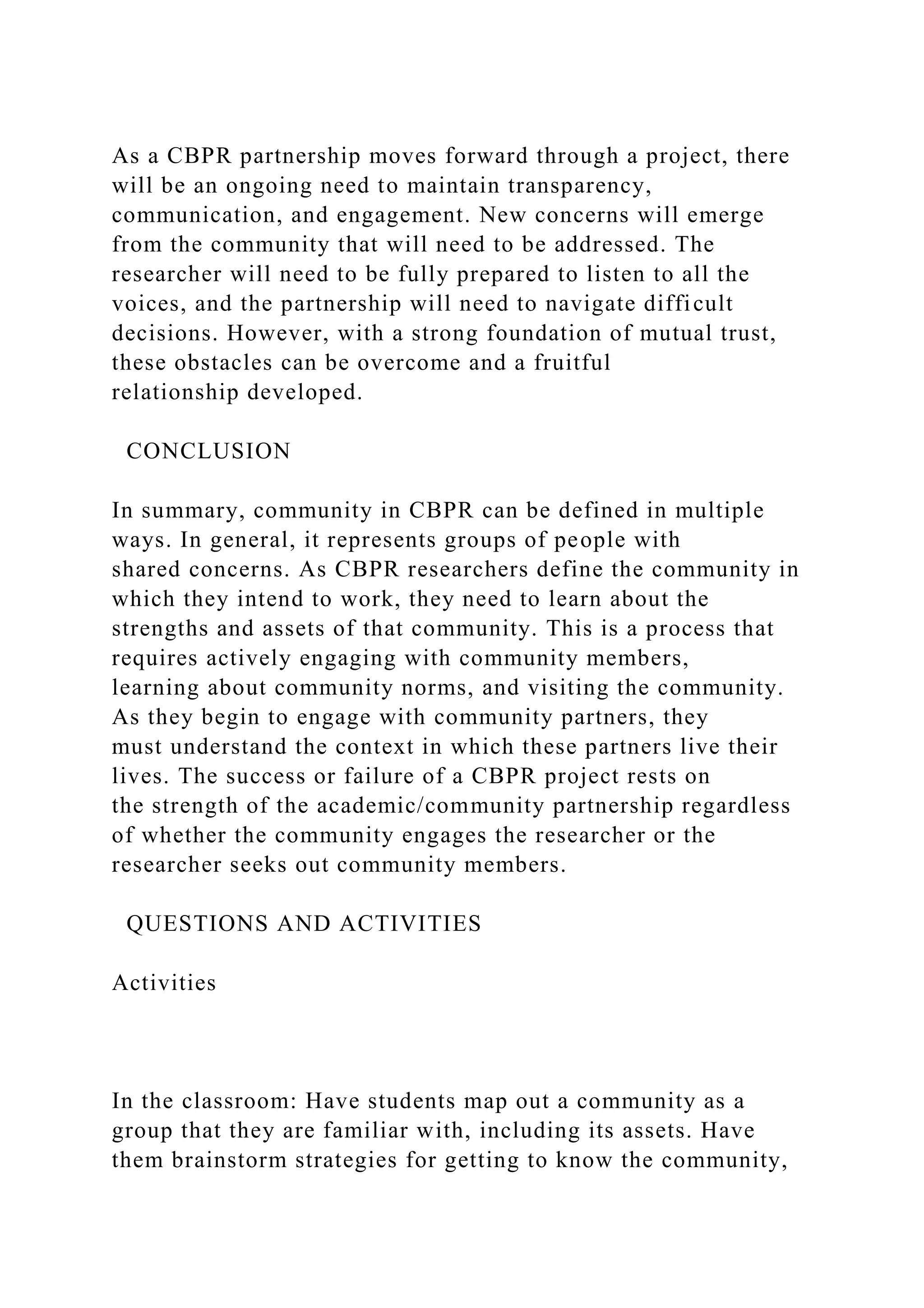 As a CBPR partnership moves forward through a project, there
will be an ongoing need to maintain transparency,
communication, and engagement. New concerns will emerge
from the community that will need to be addressed. The
researcher will need to be fully prepared to listen to all the
voices, and the partnership will need to navigate difficult
decisions. However, with a strong foundation of mutual trust,
these obstacles can be overcome and a fruitful
relationship developed.
CONCLUSION
In summary, community in CBPR can be defined in multiple
ways. In general, it represents groups of people with
shared concerns. As CBPR researchers define the community in
which they intend to work, they need to learn about the
strengths and assets of that community. This is a process that
requires actively engaging with community members,
learning about community norms, and visiting the community.
As they begin to engage with community partners, they
must understand the context in which these partners live their
lives. The success or failure of a CBPR project rests on
the strength of the academic/community partnership regardless
of whether the community engages the researcher or the
researcher seeks out community members.
QUESTIONS AND ACTIVITIES
Activities
In the classroom: Have students map out a community as a
group that they are familiar with, including its assets. Have
them brainstorm strategies for getting to know the community,
 