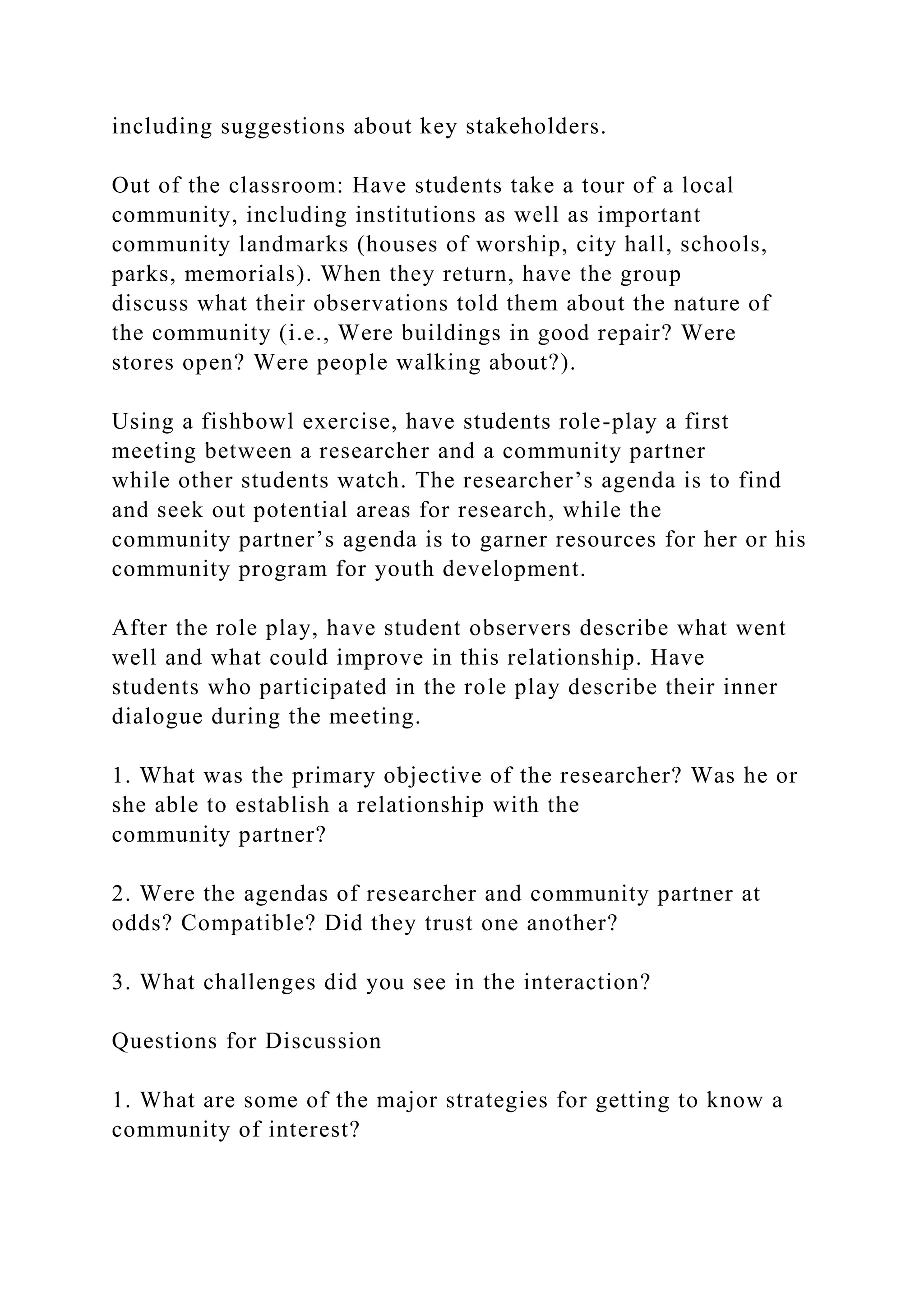 including suggestions about key stakeholders.
Out of the classroom: Have students take a tour of a local
community, including institutions as well as important
community landmarks (houses of worship, city hall, schools,
parks, memorials). When they return, have the group
discuss what their observations told them about the nature of
the community (i.e., Were buildings in good repair? Were
stores open? Were people walking about?).
Using a fishbowl exercise, have students role-play a first
meeting between a researcher and a community partner
while other students watch. The researcher’s agenda is to find
and seek out potential areas for research, while the
community partner’s agenda is to garner resources for her or his
community program for youth development.
After the role play, have student observers describe what went
well and what could improve in this relationship. Have
students who participated in the role play describe their inner
dialogue during the meeting.
1. What was the primary objective of the researcher? Was he or
she able to establish a relationship with the
community partner?
2. Were the agendas of researcher and community partner at
odds? Compatible? Did they trust one another?
3. What challenges did you see in the interaction?
Questions for Discussion
1. What are some of the major strategies for getting to know a
community of interest?
 