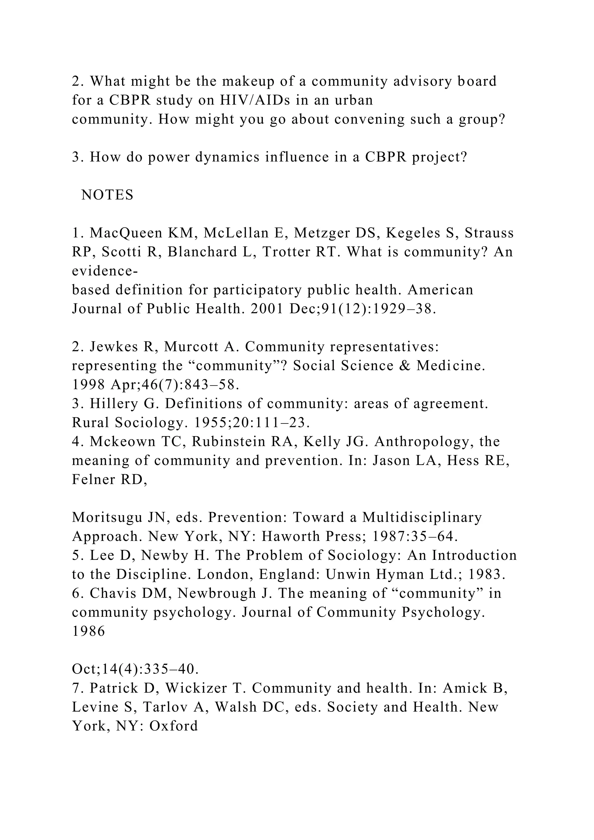 2. What might be the makeup of a community advisory board
for a CBPR study on HIV/AIDs in an urban
community. How might you go about convening such a group?
3. How do power dynamics influence in a CBPR project?
NOTES
1. MacQueen KM, McLellan E, Metzger DS, Kegeles S, Strauss
RP, Scotti R, Blanchard L, Trotter RT. What is community? An
evidence-
based definition for participatory public health. American
Journal of Public Health. 2001 Dec;91(12):1929–38.
2. Jewkes R, Murcott A. Community representatives:
representing the “community”? Social Science & Medicine.
1998 Apr;46(7):843–58.
3. Hillery G. Definitions of community: areas of agreement.
Rural Sociology. 1955;20:111–23.
4. Mckeown TC, Rubinstein RA, Kelly JG. Anthropology, the
meaning of community and prevention. In: Jason LA, Hess RE,
Felner RD,
Moritsugu JN, eds. Prevention: Toward a Multidisciplinary
Approach. New York, NY: Haworth Press; 1987:35–64.
5. Lee D, Newby H. The Problem of Sociology: An Introduction
to the Discipline. London, England: Unwin Hyman Ltd.; 1983.
6. Chavis DM, Newbrough J. The meaning of “community” in
community psychology. Journal of Community Psychology.
1986
Oct;14(4):335–40.
7. Patrick D, Wickizer T. Community and health. In: Amick B,
Levine S, Tarlov A, Walsh DC, eds. Society and Health. New
York, NY: Oxford
 