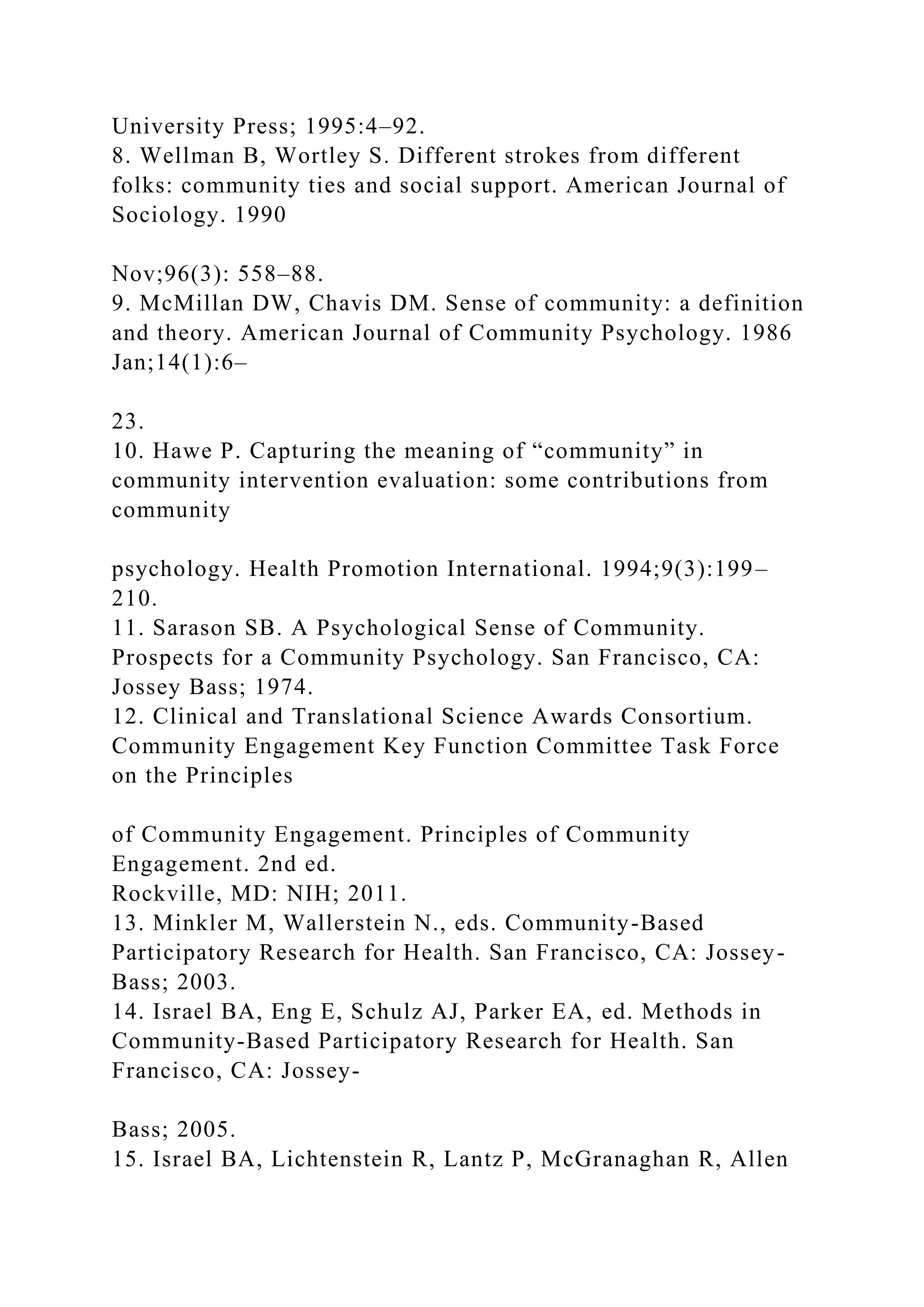 University Press; 1995:4–92.
8. Wellman B, Wortley S. Different strokes from different
folks: community ties and social support. American Journal of
Sociology. 1990
Nov;96(3): 558–88.
9. McMillan DW, Chavis DM. Sense of community: a definition
and theory. American Journal of Community Psychology. 1986
Jan;14(1):6–
23.
10. Hawe P. Capturing the meaning of “community” in
community intervention evaluation: some contributions from
community
psychology. Health Promotion International. 1994;9(3):199–
210.
11. Sarason SB. A Psychological Sense of Community.
Prospects for a Community Psychology. San Francisco, CA:
Jossey Bass; 1974.
12. Clinical and Translational Science Awards Consortium.
Community Engagement Key Function Committee Task Force
on the Principles
of Community Engagement. Principles of Community
Engagement. 2nd ed.
Rockville, MD: NIH; 2011.
13. Minkler M, Wallerstein N., eds. Community-Based
Participatory Research for Health. San Francisco, CA: Jossey-
Bass; 2003.
14. Israel BA, Eng E, Schulz AJ, Parker EA, ed. Methods in
Community-Based Participatory Research for Health. San
Francisco, CA: Jossey-
Bass; 2005.
15. Israel BA, Lichtenstein R, Lantz P, McGranaghan R, Allen
 