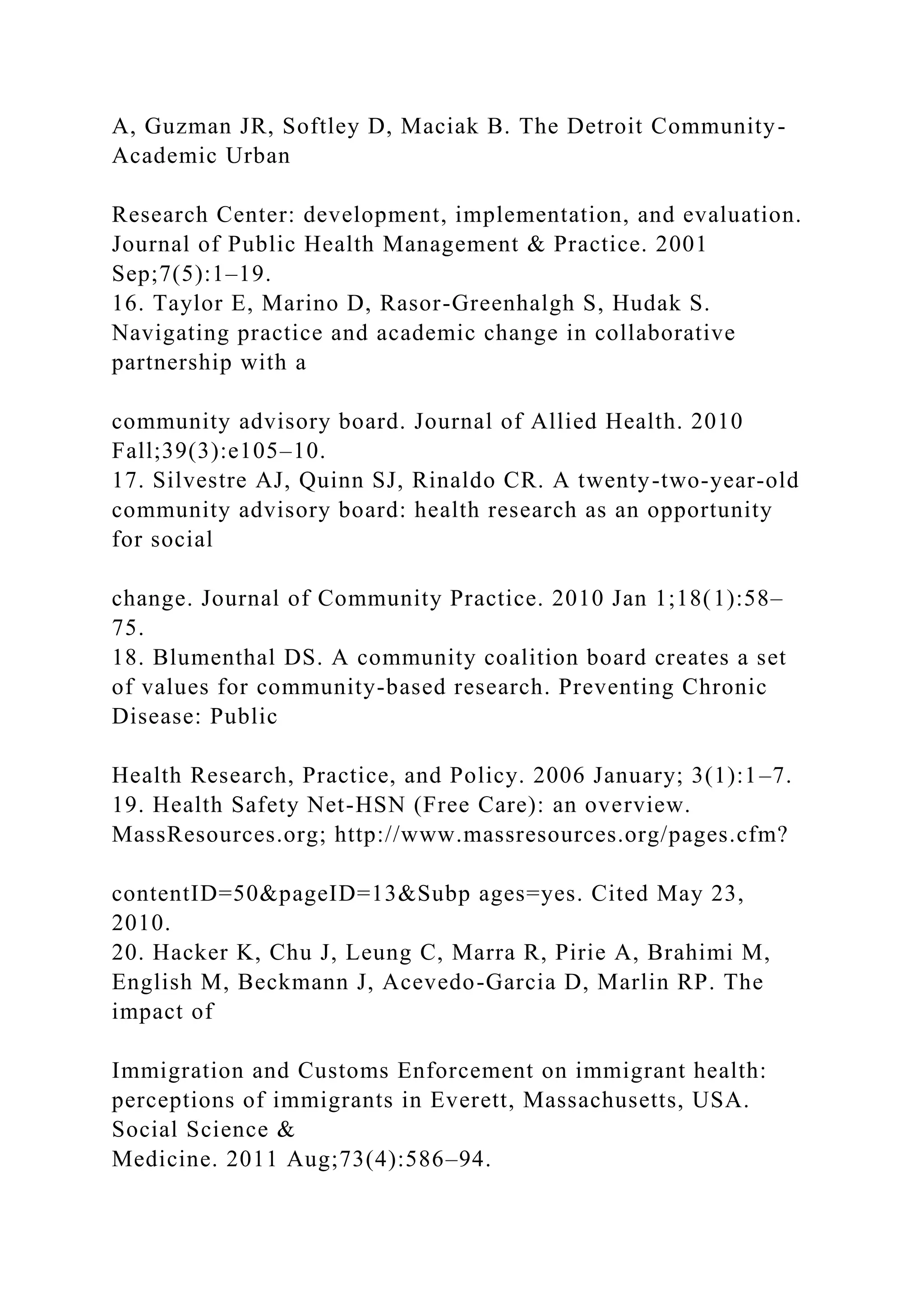 A, Guzman JR, Softley D, Maciak B. The Detroit Community-
Academic Urban
Research Center: development, implementation, and evaluation.
Journal of Public Health Management & Practice. 2001
Sep;7(5):1–19.
16. Taylor E, Marino D, Rasor-Greenhalgh S, Hudak S.
Navigating practice and academic change in collaborative
partnership with a
community advisory board. Journal of Allied Health. 2010
Fall;39(3):e105–10.
17. Silvestre AJ, Quinn SJ, Rinaldo CR. A twenty-two-year-old
community advisory board: health research as an opportunity
for social
change. Journal of Community Practice. 2010 Jan 1;18(1):58–
75.
18. Blumenthal DS. A community coalition board creates a set
of values for community-based research. Preventing Chronic
Disease: Public
Health Research, Practice, and Policy. 2006 January; 3(1):1–7.
19. Health Safety Net-HSN (Free Care): an overview.
MassResources.org; http://www.massresources.org/pages.cfm?
contentID=50&pageID=13&Subp ages=yes. Cited May 23,
2010.
20. Hacker K, Chu J, Leung C, Marra R, Pirie A, Brahimi M,
English M, Beckmann J, Acevedo-Garcia D, Marlin RP. The
impact of
Immigration and Customs Enforcement on immigrant health:
perceptions of immigrants in Everett, Massachusetts, USA.
Social Science &
Medicine. 2011 Aug;73(4):586–94.
 