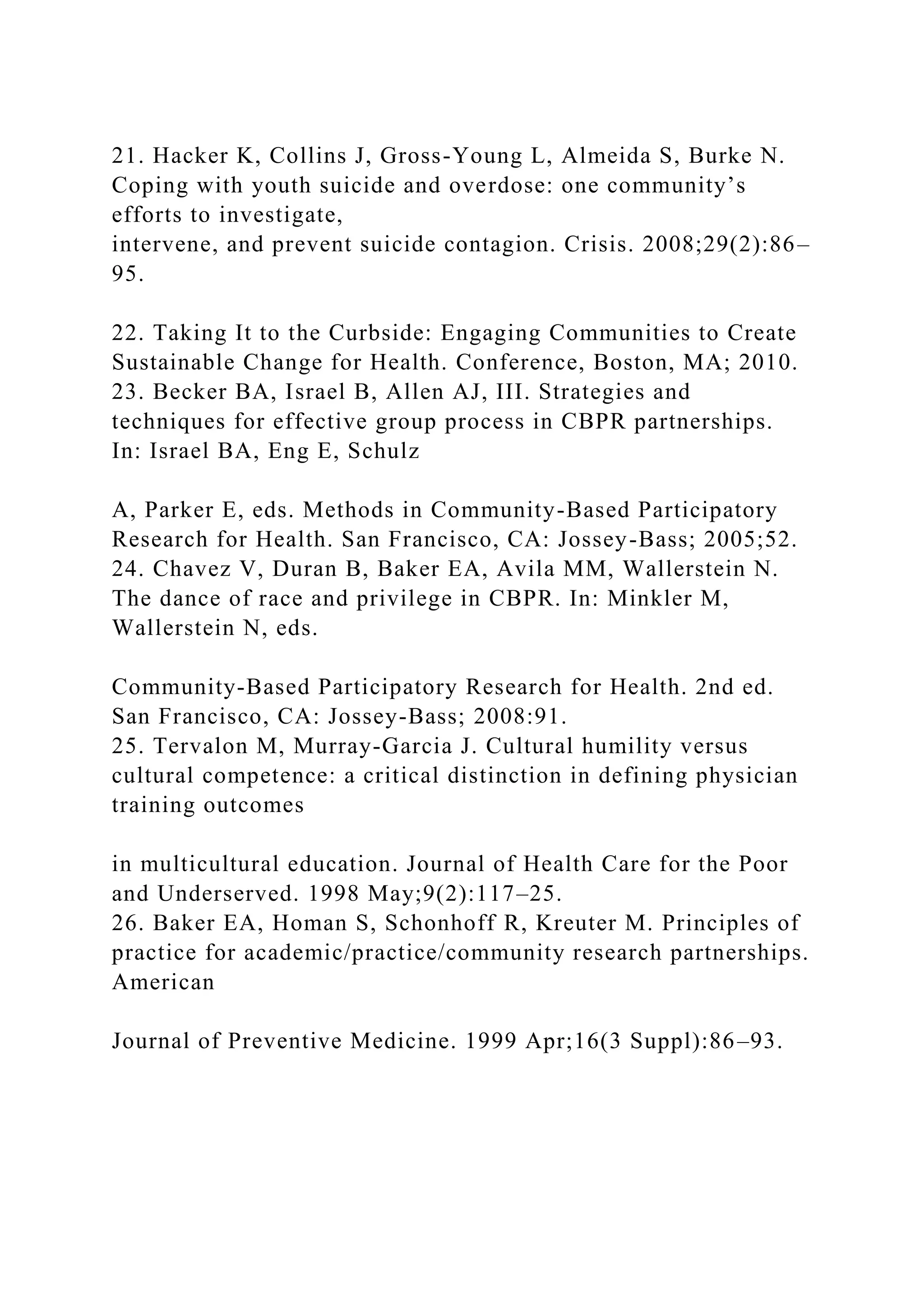 21. Hacker K, Collins J, Gross-Young L, Almeida S, Burke N.
Coping with youth suicide and overdose: one community’s
efforts to investigate,
intervene, and prevent suicide contagion. Crisis. 2008;29(2):86–
95.
22. Taking It to the Curbside: Engaging Communities to Create
Sustainable Change for Health. Conference, Boston, MA; 2010.
23. Becker BA, Israel B, Allen AJ, III. Strategies and
techniques for effective group process in CBPR partnerships.
In: Israel BA, Eng E, Schulz
A, Parker E, eds. Methods in Community-Based Participatory
Research for Health. San Francisco, CA: Jossey-Bass; 2005;52.
24. Chavez V, Duran B, Baker EA, Avila MM, Wallerstein N.
The dance of race and privilege in CBPR. In: Minkler M,
Wallerstein N, eds.
Community-Based Participatory Research for Health. 2nd ed.
San Francisco, CA: Jossey-Bass; 2008:91.
25. Tervalon M, Murray-Garcia J. Cultural humility versus
cultural competence: a critical distinction in defining physician
training outcomes
in multicultural education. Journal of Health Care for the Poor
and Underserved. 1998 May;9(2):117–25.
26. Baker EA, Homan S, Schonhoff R, Kreuter M. Principles of
practice for academic/practice/community research partnerships.
American
Journal of Preventive Medicine. 1999 Apr;16(3 Suppl):86–93.
 