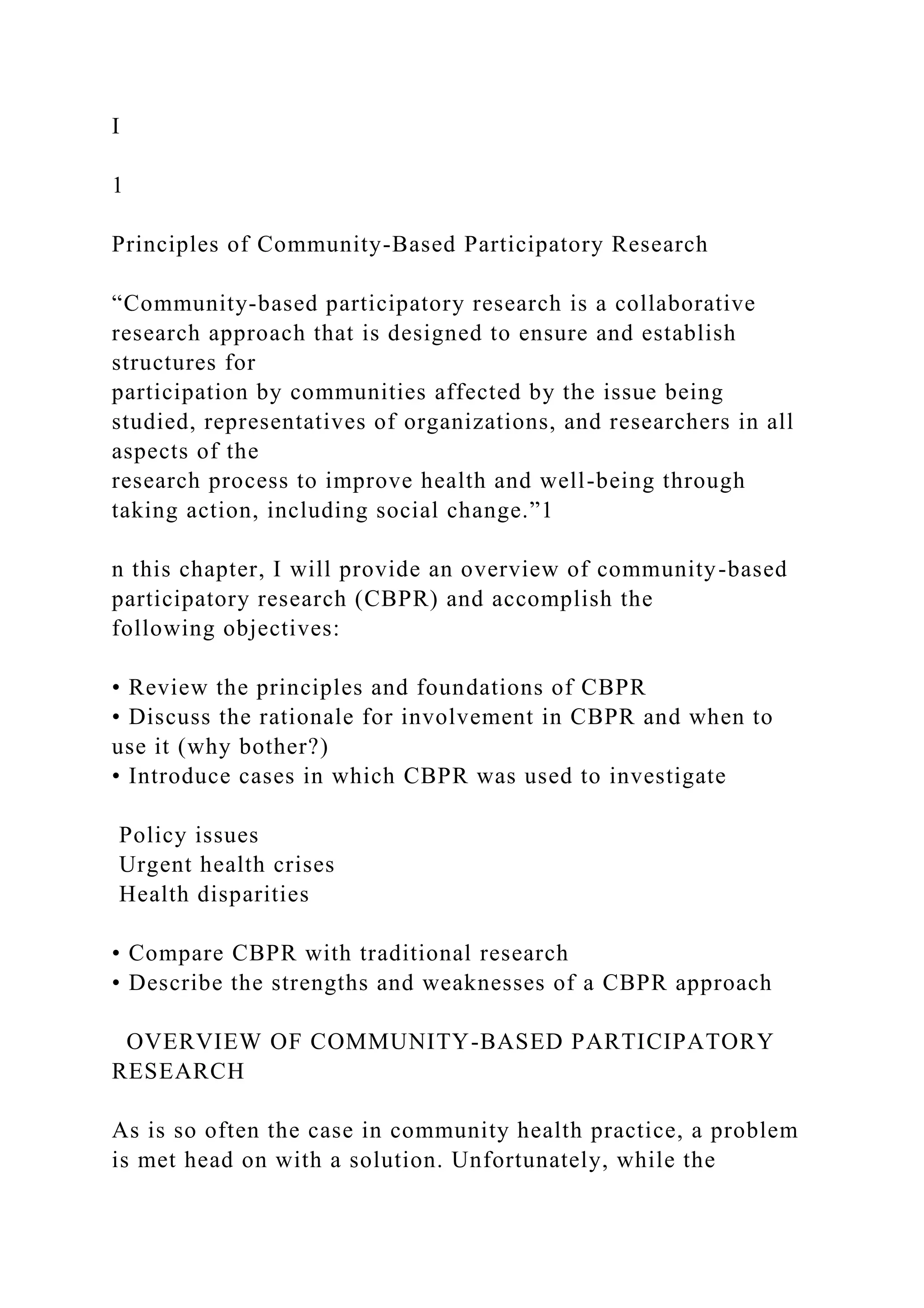 I
1
Principles of Community-Based Participatory Research
“Community-based participatory research is a collaborative
research approach that is designed to ensure and establish
structures for
participation by communities affected by the issue being
studied, representatives of organizations, and researchers in all
aspects of the
research process to improve health and well-being through
taking action, including social change.”1
n this chapter, I will provide an overview of community-based
participatory research (CBPR) and accomplish the
following objectives:
• Review the principles and foundations of CBPR
• Discuss the rationale for involvement in CBPR and when to
use it (why bother?)
• Introduce cases in which CBPR was used to investigate
Policy issues
Urgent health crises
Health disparities
• Compare CBPR with traditional research
• Describe the strengths and weaknesses of a CBPR approach
OVERVIEW OF COMMUNITY-BASED PARTICIPATORY
RESEARCH
As is so often the case in community health practice, a problem
is met head on with a solution. Unfortunately, while the
 