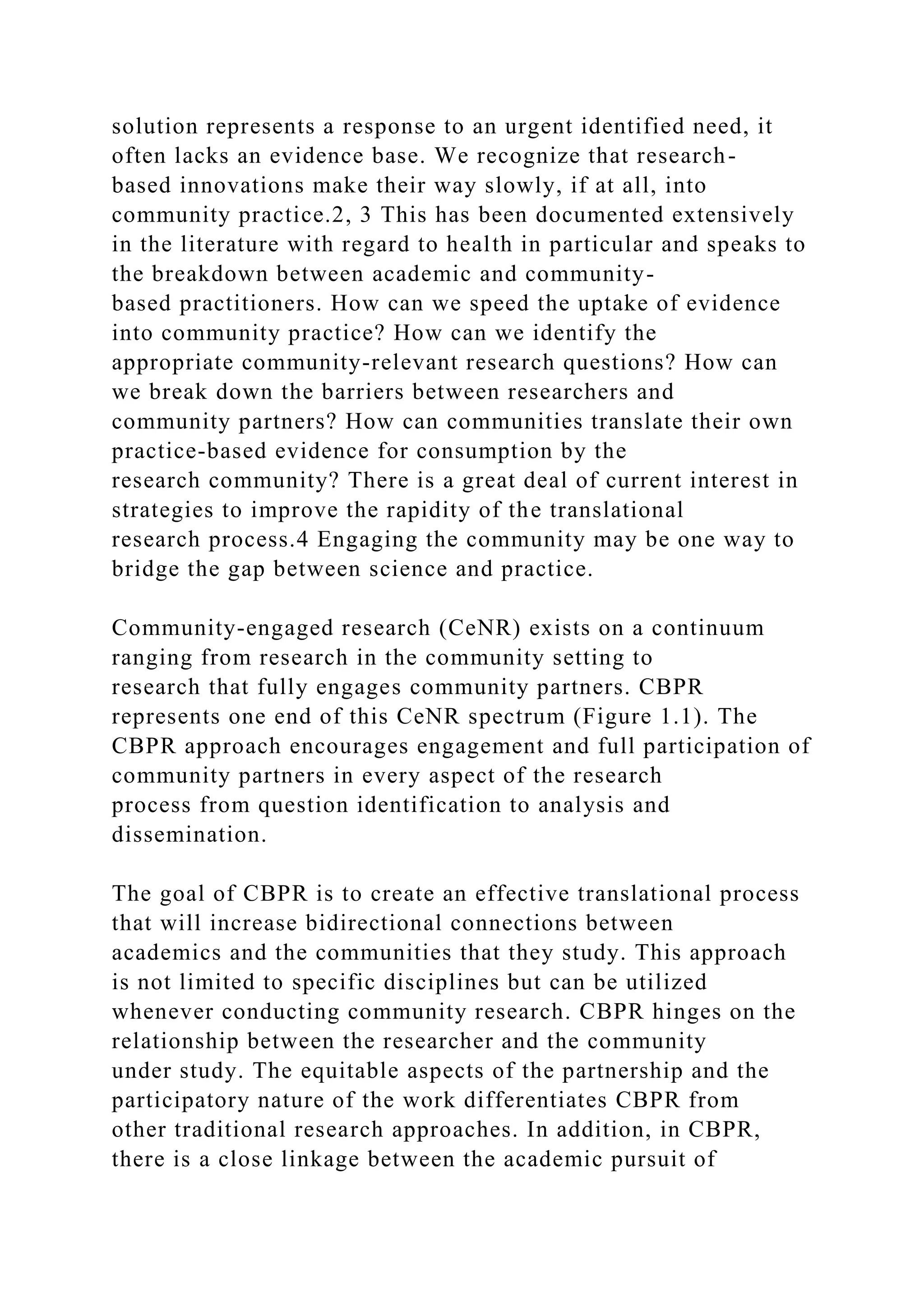 solution represents a response to an urgent identified need, it
often lacks an evidence base. We recognize that research-
based innovations make their way slowly, if at all, into
community practice.2, 3 This has been documented extensively
in the literature with regard to health in particular and speaks to
the breakdown between academic and community-
based practitioners. How can we speed the uptake of evidence
into community practice? How can we identify the
appropriate community-relevant research questions? How can
we break down the barriers between researchers and
community partners? How can communities translate their own
practice-based evidence for consumption by the
research community? There is a great deal of current interest in
strategies to improve the rapidity of the translational
research process.4 Engaging the community may be one way to
bridge the gap between science and practice.
Community-engaged research (CeNR) exists on a continuum
ranging from research in the community setting to
research that fully engages community partners. CBPR
represents one end of this CeNR spectrum (Figure 1.1). The
CBPR approach encourages engagement and full participation of
community partners in every aspect of the research
process from question identification to analysis and
dissemination.
The goal of CBPR is to create an effective translational process
that will increase bidirectional connections between
academics and the communities that they study. This approach
is not limited to specific disciplines but can be utilized
whenever conducting community research. CBPR hinges on the
relationship between the researcher and the community
under study. The equitable aspects of the partnership and the
participatory nature of the work differentiates CBPR from
other traditional research approaches. In addition, in CBPR,
there is a close linkage between the academic pursuit of
 