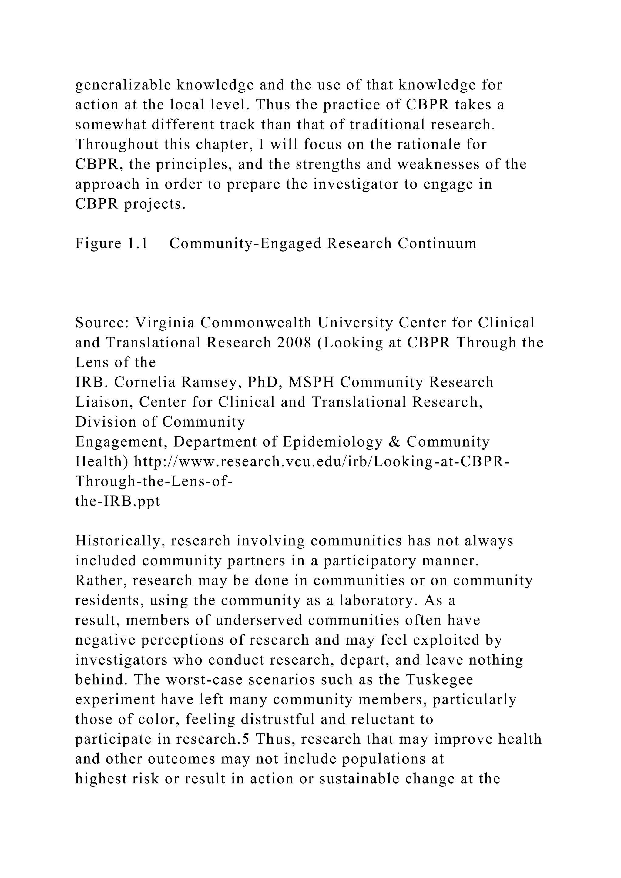 generalizable knowledge and the use of that knowledge for
action at the local level. Thus the practice of CBPR takes a
somewhat different track than that of traditional research.
Throughout this chapter, I will focus on the rationale for
CBPR, the principles, and the strengths and weaknesses of the
approach in order to prepare the investigator to engage in
CBPR projects.
Figure 1.1 Community-Engaged Research Continuum
Source: Virginia Commonwealth University Center for Clinical
and Translational Research 2008 (Looking at CBPR Through the
Lens of the
IRB. Cornelia Ramsey, PhD, MSPH Community Research
Liaison, Center for Clinical and Translational Research,
Division of Community
Engagement, Department of Epidemiology & Community
Health) http://www.research.vcu.edu/irb/Looking-at-CBPR-
Through-the-Lens-of-
the-IRB.ppt
Historically, research involving communities has not always
included community partners in a participatory manner.
Rather, research may be done in communities or on community
residents, using the community as a laboratory. As a
result, members of underserved communities often have
negative perceptions of research and may feel exploited by
investigators who conduct research, depart, and leave nothing
behind. The worst-case scenarios such as the Tuskegee
experiment have left many community members, particularly
those of color, feeling distrustful and reluctant to
participate in research.5 Thus, research that may improve health
and other outcomes may not include populations at
highest risk or result in action or sustainable change at the
 