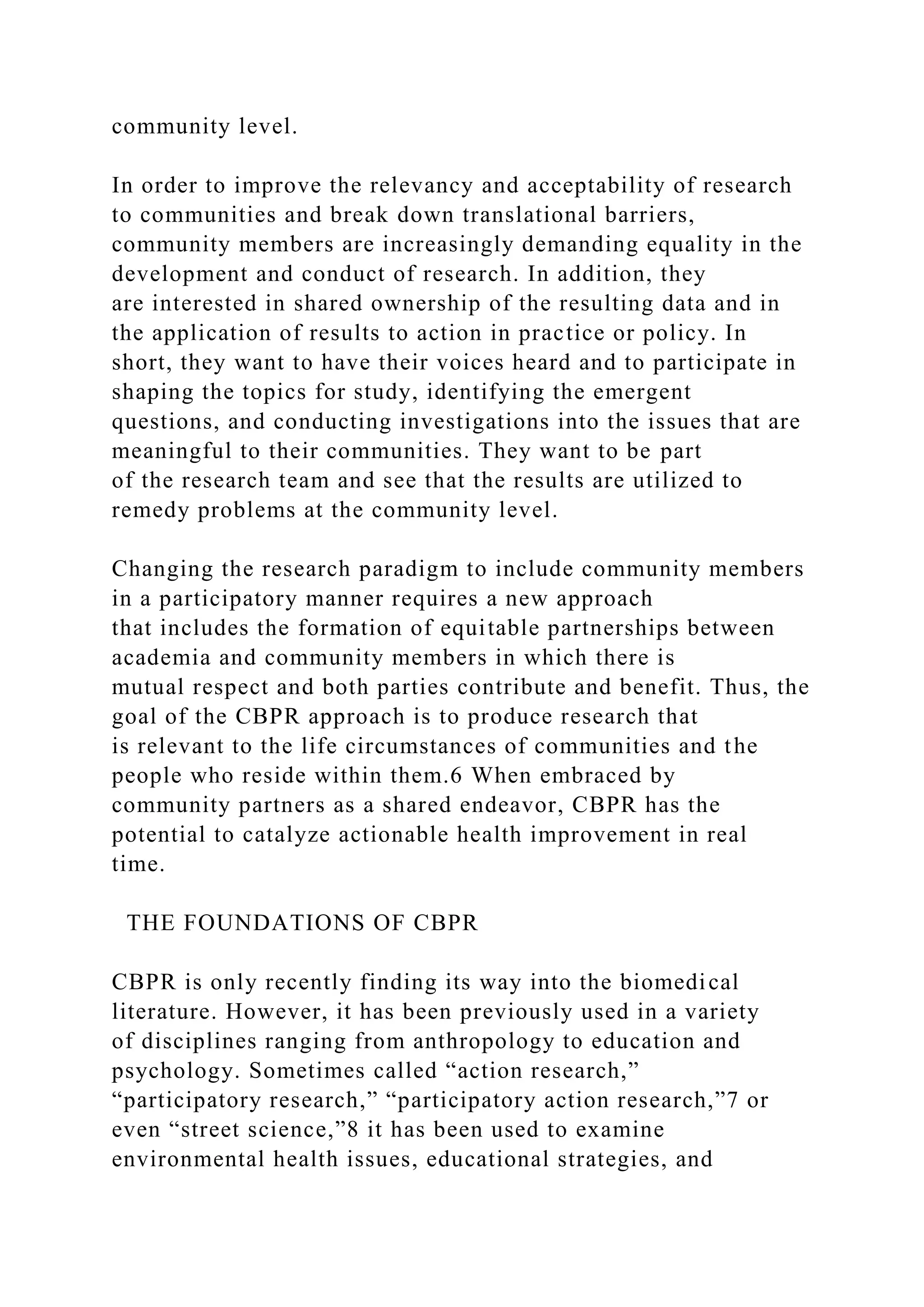 community level.
In order to improve the relevancy and acceptability of research
to communities and break down translational barriers,
community members are increasingly demanding equality in the
development and conduct of research. In addition, they
are interested in shared ownership of the resulting data and in
the application of results to action in practice or policy. In
short, they want to have their voices heard and to participate in
shaping the topics for study, identifying the emergent
questions, and conducting investigations into the issues that are
meaningful to their communities. They want to be part
of the research team and see that the results are utilized to
remedy problems at the community level.
Changing the research paradigm to include community members
in a participatory manner requires a new approach
that includes the formation of equitable partnerships between
academia and community members in which there is
mutual respect and both parties contribute and benefit. Thus, the
goal of the CBPR approach is to produce research that
is relevant to the life circumstances of communities and the
people who reside within them.6 When embraced by
community partners as a shared endeavor, CBPR has the
potential to catalyze actionable health improvement in real
time.
THE FOUNDATIONS OF CBPR
CBPR is only recently finding its way into the biomedical
literature. However, it has been previously used in a variety
of disciplines ranging from anthropology to education and
psychology. Sometimes called “action research,”
“participatory research,” “participatory action research,”7 or
even “street science,”8 it has been used to examine
environmental health issues, educational strategies, and
 