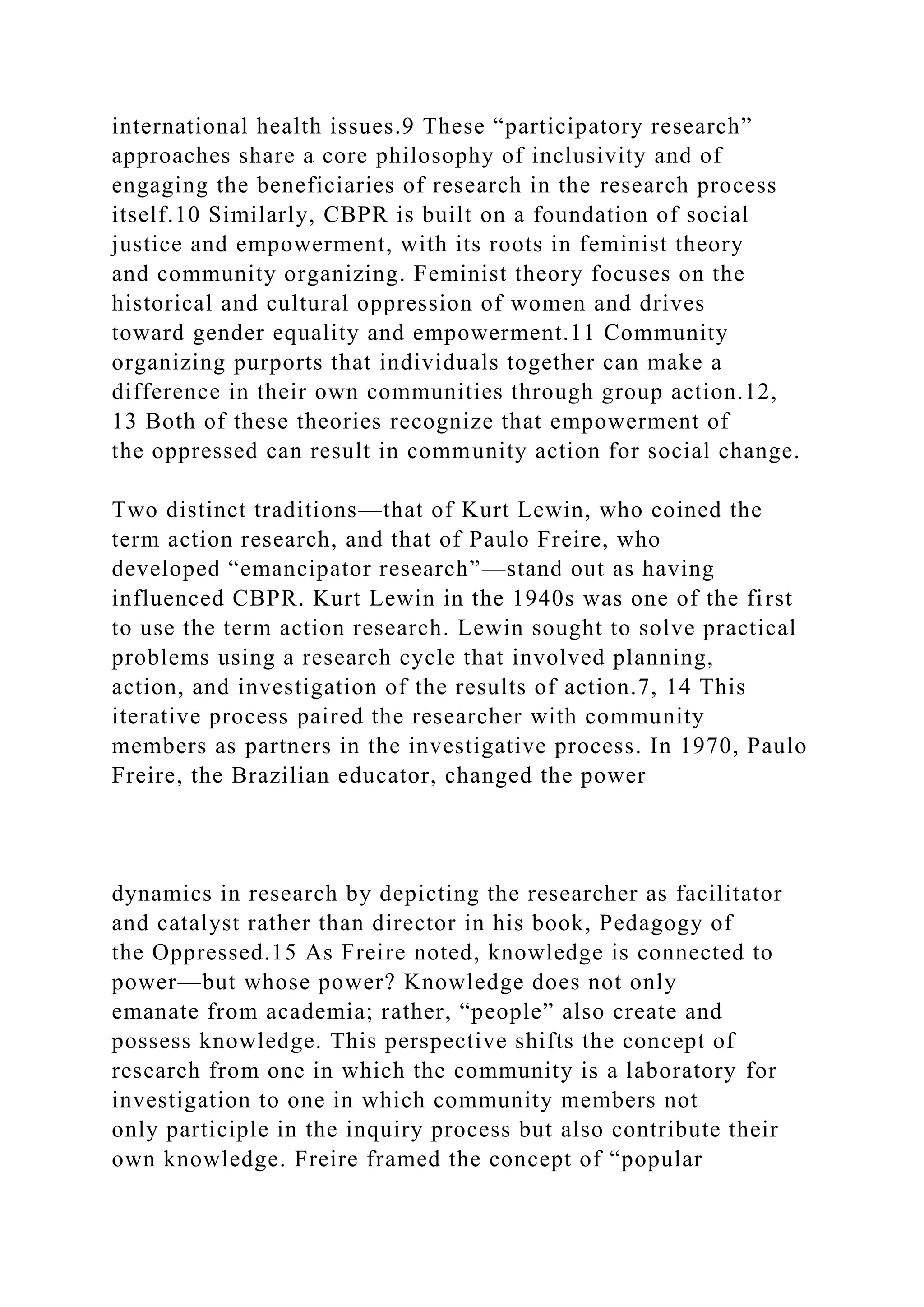 international health issues.9 These “participatory research”
approaches share a core philosophy of inclusivity and of
engaging the beneficiaries of research in the research process
itself.10 Similarly, CBPR is built on a foundation of social
justice and empowerment, with its roots in feminist theory
and community organizing. Feminist theory focuses on the
historical and cultural oppression of women and drives
toward gender equality and empowerment.11 Community
organizing purports that individuals together can make a
difference in their own communities through group action.12,
13 Both of these theories recognize that empowerment of
the oppressed can result in community action for social change.
Two distinct traditions—that of Kurt Lewin, who coined the
term action research, and that of Paulo Freire, who
developed “emancipator research”—stand out as having
influenced CBPR. Kurt Lewin in the 1940s was one of the first
to use the term action research. Lewin sought to solve practical
problems using a research cycle that involved planning,
action, and investigation of the results of action.7, 14 This
iterative process paired the researcher with community
members as partners in the investigative process. In 1970, Paulo
Freire, the Brazilian educator, changed the power
dynamics in research by depicting the researcher as facilitator
and catalyst rather than director in his book, Pedagogy of
the Oppressed.15 As Freire noted, knowledge is connected to
power—but whose power? Knowledge does not only
emanate from academia; rather, “people” also create and
possess knowledge. This perspective shifts the concept of
research from one in which the community is a laboratory for
investigation to one in which community members not
only participle in the inquiry process but also contribute their
own knowledge. Freire framed the concept of “popular
 
