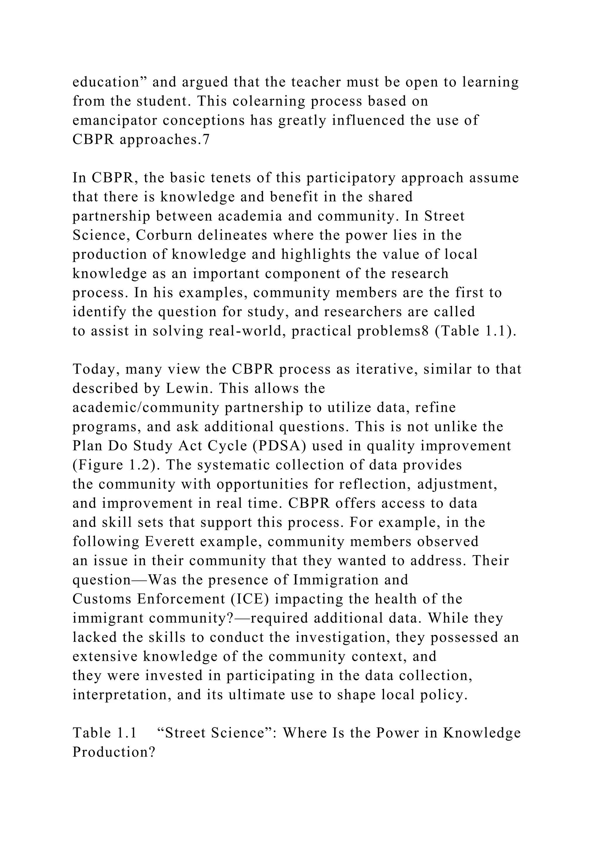 education” and argued that the teacher must be open to learning
from the student. This colearning process based on
emancipator conceptions has greatly influenced the use of
CBPR approaches.7
In CBPR, the basic tenets of this participatory approach assume
that there is knowledge and benefit in the shared
partnership between academia and community. In Street
Science, Corburn delineates where the power lies in the
production of knowledge and highlights the value of local
knowledge as an important component of the research
process. In his examples, community members are the first to
identify the question for study, and researchers are called
to assist in solving real-world, practical problems8 (Table 1.1).
Today, many view the CBPR process as iterative, similar to that
described by Lewin. This allows the
academic/community partnership to utilize data, refine
programs, and ask additional questions. This is not unlike the
Plan Do Study Act Cycle (PDSA) used in quality improvement
(Figure 1.2). The systematic collection of data provides
the community with opportunities for reflection, adjustment,
and improvement in real time. CBPR offers access to data
and skill sets that support this process. For example, in the
following Everett example, community members observed
an issue in their community that they wanted to address. Their
question—Was the presence of Immigration and
Customs Enforcement (ICE) impacting the health of the
immigrant community?—required additional data. While they
lacked the skills to conduct the investigation, they possessed an
extensive knowledge of the community context, and
they were invested in participating in the data collection,
interpretation, and its ultimate use to shape local policy.
Table 1.1 “Street Science”: Where Is the Power in Knowledge
Production?
 