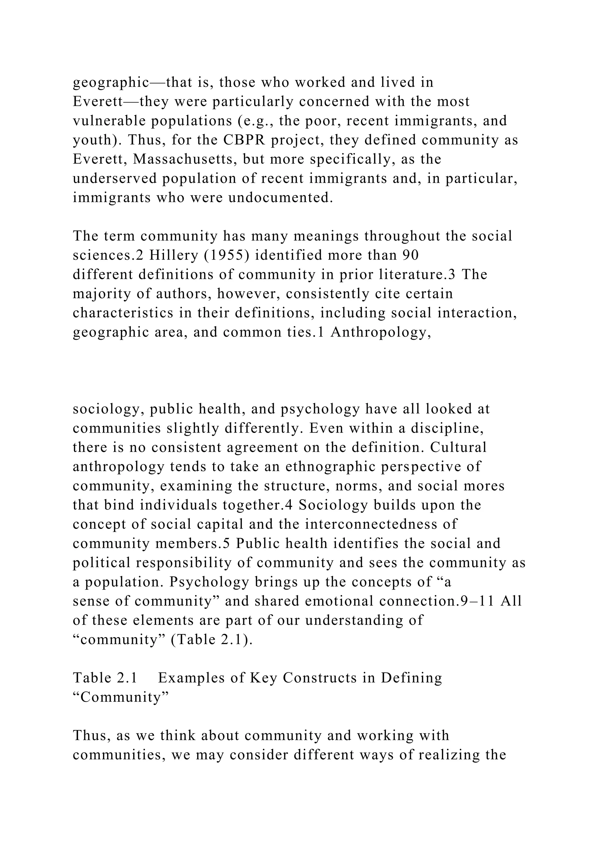 geographic—that is, those who worked and lived in
Everett—they were particularly concerned with the most
vulnerable populations (e.g., the poor, recent immigrants, and
youth). Thus, for the CBPR project, they defined community as
Everett, Massachusetts, but more specifically, as the
underserved population of recent immigrants and, in particular,
immigrants who were undocumented.
The term community has many meanings throughout the social
sciences.2 Hillery (1955) identified more than 90
different definitions of community in prior literature.3 The
majority of authors, however, consistently cite certain
characteristics in their definitions, including social interaction,
geographic area, and common ties.1 Anthropology,
sociology, public health, and psychology have all looked at
communities slightly differently. Even within a discipline,
there is no consistent agreement on the definition. Cultural
anthropology tends to take an ethnographic perspective of
community, examining the structure, norms, and social mores
that bind individuals together.4 Sociology builds upon the
concept of social capital and the interconnectedness of
community members.5 Public health identifies the social and
political responsibility of community and sees the community as
a population. Psychology brings up the concepts of “a
sense of community” and shared emotional connection.9–11 All
of these elements are part of our understanding of
“community” (Table 2.1).
Table 2.1 Examples of Key Constructs in Defining
“Community”
Thus, as we think about community and working with
communities, we may consider different ways of realizing the
 