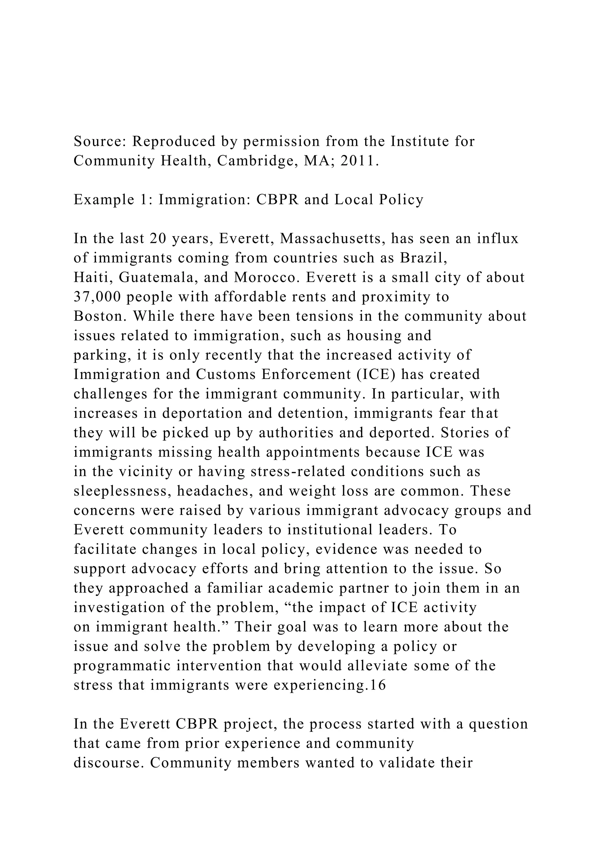 Source: Reproduced by permission from the Institute for
Community Health, Cambridge, MA; 2011.
Example 1: Immigration: CBPR and Local Policy
In the last 20 years, Everett, Massachusetts, has seen an influx
of immigrants coming from countries such as Brazil,
Haiti, Guatemala, and Morocco. Everett is a small city of about
37,000 people with affordable rents and proximity to
Boston. While there have been tensions in the community about
issues related to immigration, such as housing and
parking, it is only recently that the increased activity of
Immigration and Customs Enforcement (ICE) has created
challenges for the immigrant community. In particular, with
increases in deportation and detention, immigrants fear that
they will be picked up by authorities and deported. Stories of
immigrants missing health appointments because ICE was
in the vicinity or having stress-related conditions such as
sleeplessness, headaches, and weight loss are common. These
concerns were raised by various immigrant advocacy groups and
Everett community leaders to institutional leaders. To
facilitate changes in local policy, evidence was needed to
support advocacy efforts and bring attention to the issue. So
they approached a familiar academic partner to join them in an
investigation of the problem, “the impact of ICE activity
on immigrant health.” Their goal was to learn more about the
issue and solve the problem by developing a policy or
programmatic intervention that would alleviate some of the
stress that immigrants were experiencing.16
In the Everett CBPR project, the process started with a question
that came from prior experience and community
discourse. Community members wanted to validate their
 