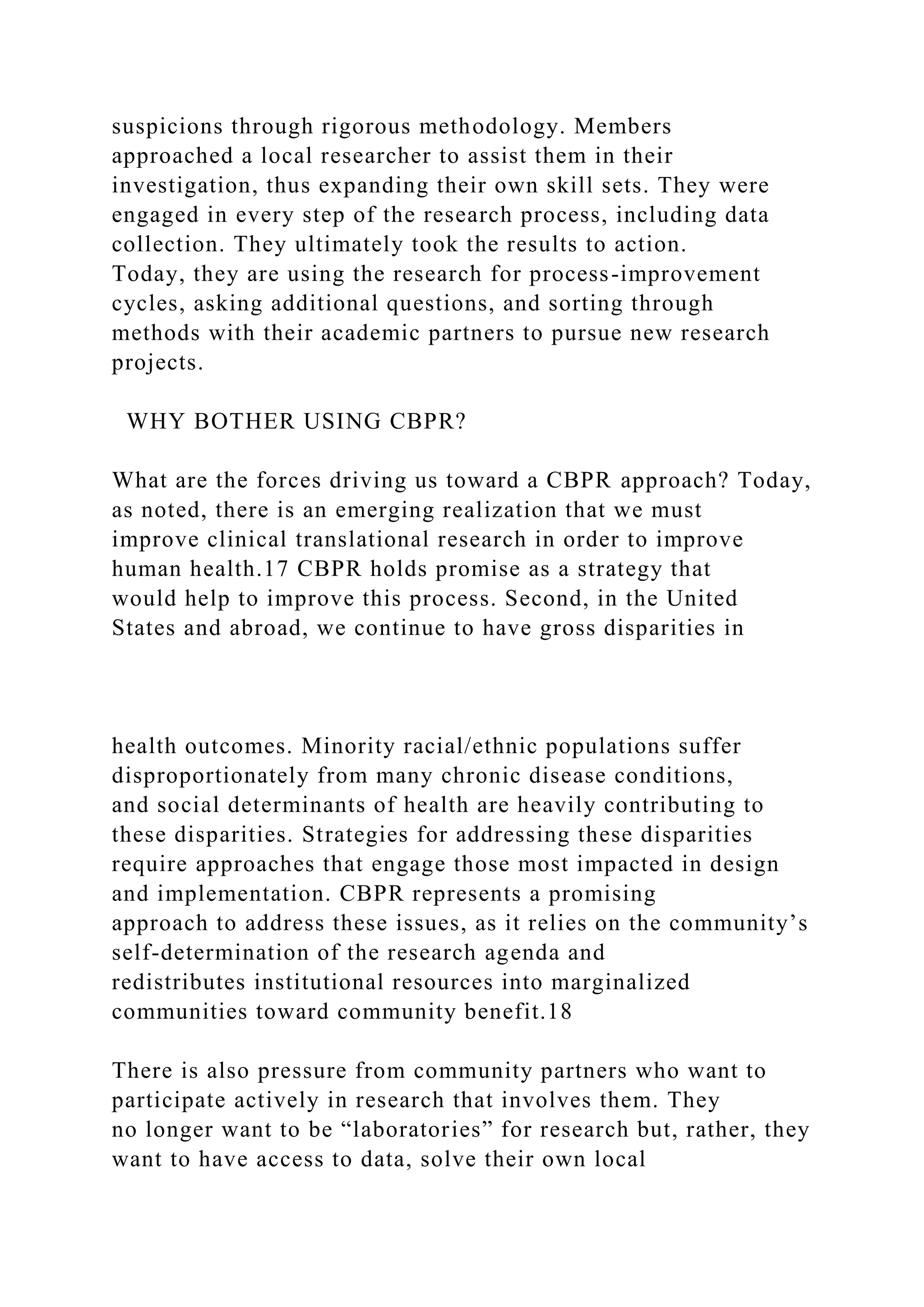suspicions through rigorous methodology. Members
approached a local researcher to assist them in their
investigation, thus expanding their own skill sets. They were
engaged in every step of the research process, including data
collection. They ultimately took the results to action.
Today, they are using the research for process-improvement
cycles, asking additional questions, and sorting through
methods with their academic partners to pursue new research
projects.
WHY BOTHER USING CBPR?
What are the forces driving us toward a CBPR approach? Today,
as noted, there is an emerging realization that we must
improve clinical translational research in order to improve
human health.17 CBPR holds promise as a strategy that
would help to improve this process. Second, in the United
States and abroad, we continue to have gross disparities in
health outcomes. Minority racial/ethnic populations suffer
disproportionately from many chronic disease conditions,
and social determinants of health are heavily contributing to
these disparities. Strategies for addressing these disparities
require approaches that engage those most impacted in design
and implementation. CBPR represents a promising
approach to address these issues, as it relies on the community’s
self-determination of the research agenda and
redistributes institutional resources into marginalized
communities toward community benefit.18
There is also pressure from community partners who want to
participate actively in research that involves them. They
no longer want to be “laboratories” for research but, rather, they
want to have access to data, solve their own local
 