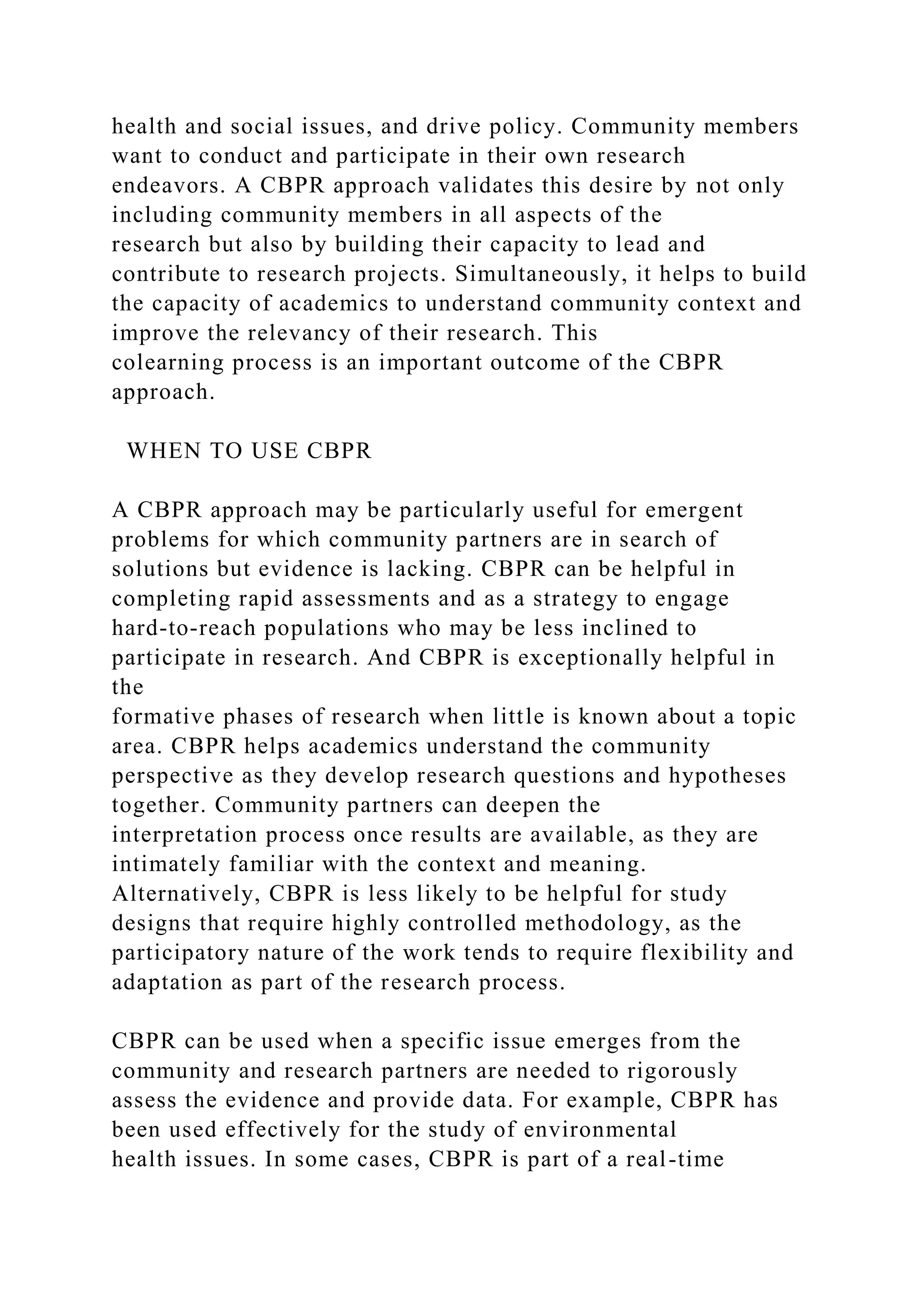 health and social issues, and drive policy. Community members
want to conduct and participate in their own research
endeavors. A CBPR approach validates this desire by not only
including community members in all aspects of the
research but also by building their capacity to lead and
contribute to research projects. Simultaneously, it helps to build
the capacity of academics to understand community context and
improve the relevancy of their research. This
colearning process is an important outcome of the CBPR
approach.
WHEN TO USE CBPR
A CBPR approach may be particularly useful for emergent
problems for which community partners are in search of
solutions but evidence is lacking. CBPR can be helpful in
completing rapid assessments and as a strategy to engage
hard-to-reach populations who may be less inclined to
participate in research. And CBPR is exceptionally helpful in
the
formative phases of research when little is known about a topic
area. CBPR helps academics understand the community
perspective as they develop research questions and hypotheses
together. Community partners can deepen the
interpretation process once results are available, as they are
intimately familiar with the context and meaning.
Alternatively, CBPR is less likely to be helpful for study
designs that require highly controlled methodology, as the
participatory nature of the work tends to require flexibility and
adaptation as part of the research process.
CBPR can be used when a specific issue emerges from the
community and research partners are needed to rigorously
assess the evidence and provide data. For example, CBPR has
been used effectively for the study of environmental
health issues. In some cases, CBPR is part of a real-time
 