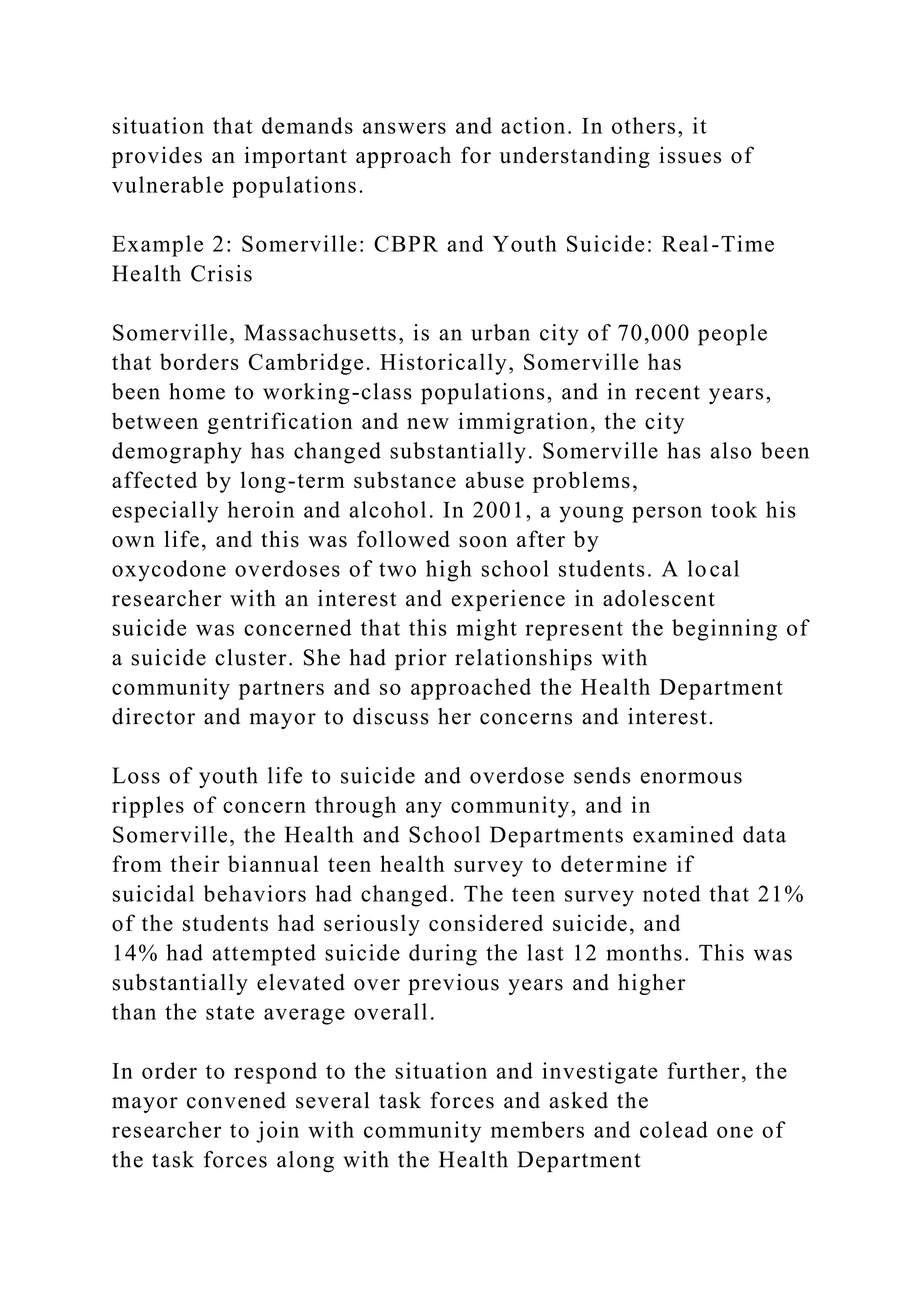 situation that demands answers and action. In others, it
provides an important approach for understanding issues of
vulnerable populations.
Example 2: Somerville: CBPR and Youth Suicide: Real-Time
Health Crisis
Somerville, Massachusetts, is an urban city of 70,000 people
that borders Cambridge. Historically, Somerville has
been home to working-class populations, and in recent years,
between gentrification and new immigration, the city
demography has changed substantially. Somerville has also been
affected by long-term substance abuse problems,
especially heroin and alcohol. In 2001, a young person took his
own life, and this was followed soon after by
oxycodone overdoses of two high school students. A local
researcher with an interest and experience in adolescent
suicide was concerned that this might represent the beginning of
a suicide cluster. She had prior relationships with
community partners and so approached the Health Department
director and mayor to discuss her concerns and interest.
Loss of youth life to suicide and overdose sends enormous
ripples of concern through any community, and in
Somerville, the Health and School Departments examined data
from their biannual teen health survey to determine if
suicidal behaviors had changed. The teen survey noted that 21%
of the students had seriously considered suicide, and
14% had attempted suicide during the last 12 months. This was
substantially elevated over previous years and higher
than the state average overall.
In order to respond to the situation and investigate further, the
mayor convened several task forces and asked the
researcher to join with community members and colead one of
the task forces along with the Health Department
 