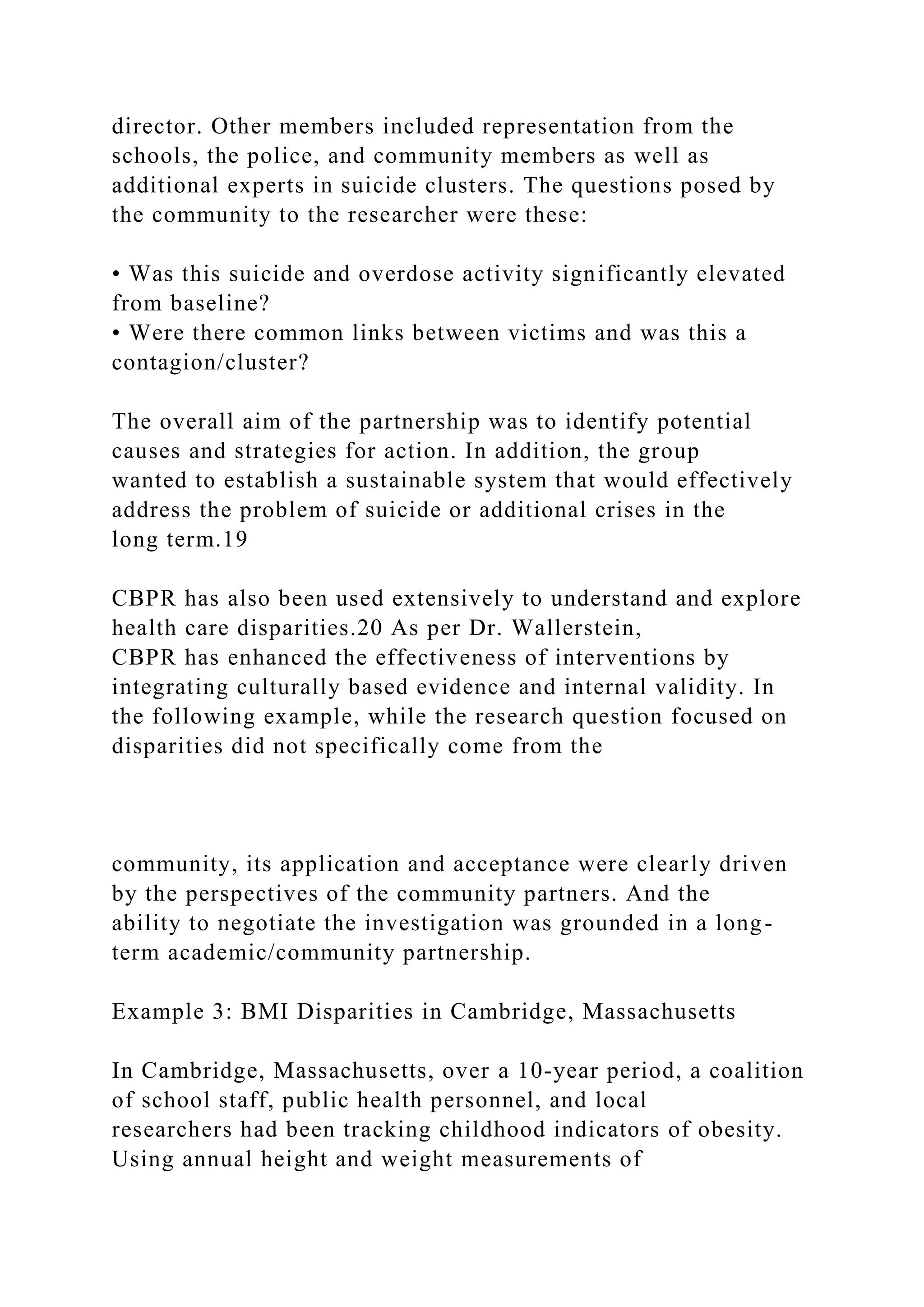 director. Other members included representation from the
schools, the police, and community members as well as
additional experts in suicide clusters. The questions posed by
the community to the researcher were these:
• Was this suicide and overdose activity significantly elevated
from baseline?
• Were there common links between victims and was this a
contagion/cluster?
The overall aim of the partnership was to identify potential
causes and strategies for action. In addition, the group
wanted to establish a sustainable system that would effectively
address the problem of suicide or additional crises in the
long term.19
CBPR has also been used extensively to understand and explore
health care disparities.20 As per Dr. Wallerstein,
CBPR has enhanced the effectiveness of interventions by
integrating culturally based evidence and internal validity. In
the following example, while the research question focused on
disparities did not specifically come from the
community, its application and acceptance were clearly driven
by the perspectives of the community partners. And the
ability to negotiate the investigation was grounded in a long-
term academic/community partnership.
Example 3: BMI Disparities in Cambridge, Massachusetts
In Cambridge, Massachusetts, over a 10-year period, a coalition
of school staff, public health personnel, and local
researchers had been tracking childhood indicators of obesity.
Using annual height and weight measurements of
 