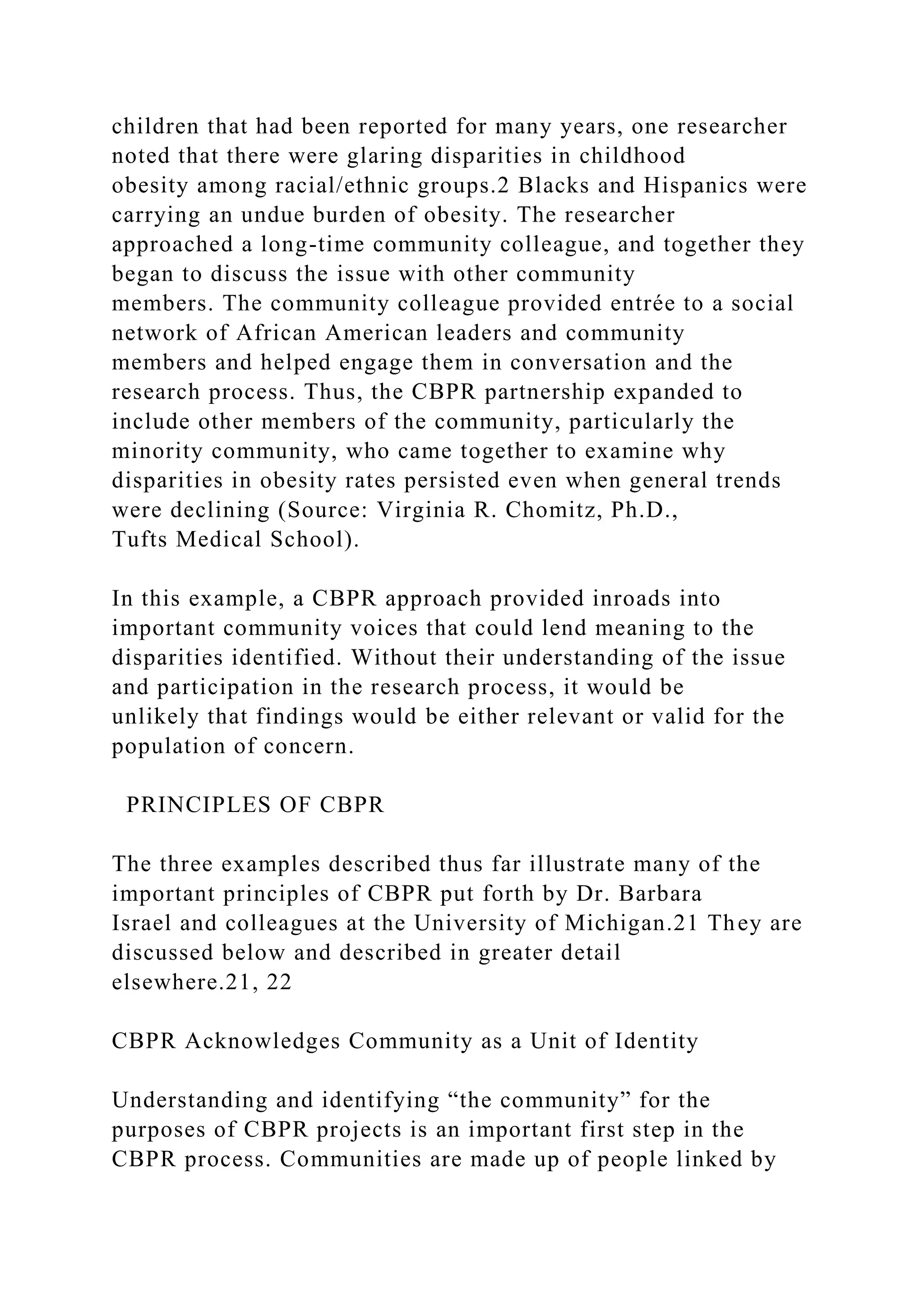 children that had been reported for many years, one researcher
noted that there were glaring disparities in childhood
obesity among racial/ethnic groups.2 Blacks and Hispanics were
carrying an undue burden of obesity. The researcher
approached a long-time community colleague, and together they
began to discuss the issue with other community
members. The community colleague provided entrée to a social
network of African American leaders and community
members and helped engage them in conversation and the
research process. Thus, the CBPR partnership expanded to
include other members of the community, particularly the
minority community, who came together to examine why
disparities in obesity rates persisted even when general trends
were declining (Source: Virginia R. Chomitz, Ph.D.,
Tufts Medical School).
In this example, a CBPR approach provided inroads into
important community voices that could lend meaning to the
disparities identified. Without their understanding of the issue
and participation in the research process, it would be
unlikely that findings would be either relevant or valid for the
population of concern.
PRINCIPLES OF CBPR
The three examples described thus far illustrate many of the
important principles of CBPR put forth by Dr. Barbara
Israel and colleagues at the University of Michigan.21 They are
discussed below and described in greater detail
elsewhere.21, 22
CBPR Acknowledges Community as a Unit of Identity
Understanding and identifying “the community” for the
purposes of CBPR projects is an important first step in the
CBPR process. Communities are made up of people linked by
 
