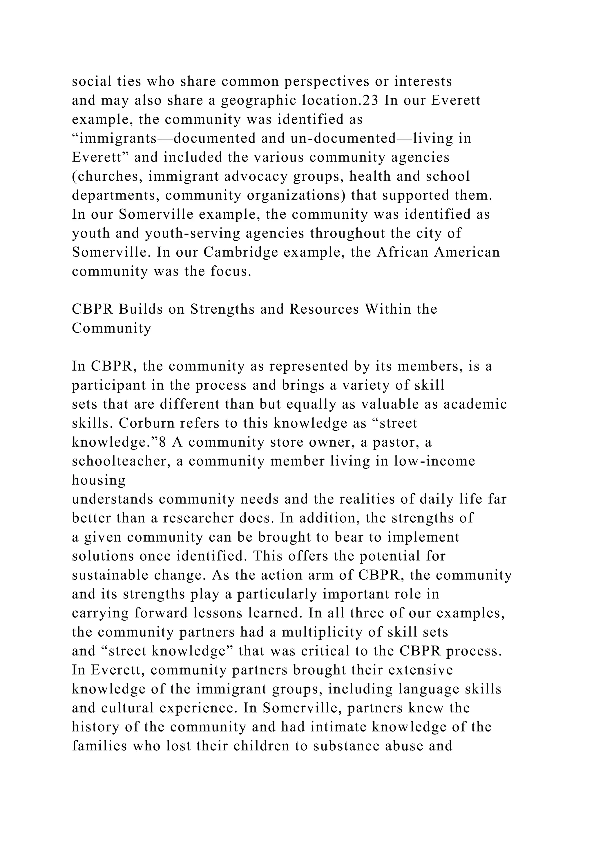 social ties who share common perspectives or interests
and may also share a geographic location.23 In our Everett
example, the community was identified as
“immigrants—documented and un-documented—living in
Everett” and included the various community agencies
(churches, immigrant advocacy groups, health and school
departments, community organizations) that supported them.
In our Somerville example, the community was identified as
youth and youth-serving agencies throughout the city of
Somerville. In our Cambridge example, the African American
community was the focus.
CBPR Builds on Strengths and Resources Within the
Community
In CBPR, the community as represented by its members, is a
participant in the process and brings a variety of skill
sets that are different than but equally as valuable as academic
skills. Corburn refers to this knowledge as “street
knowledge.”8 A community store owner, a pastor, a
schoolteacher, a community member living in low-income
housing
understands community needs and the realities of daily life far
better than a researcher does. In addition, the strengths of
a given community can be brought to bear to implement
solutions once identified. This offers the potential for
sustainable change. As the action arm of CBPR, the community
and its strengths play a particularly important role in
carrying forward lessons learned. In all three of our examples,
the community partners had a multiplicity of skill sets
and “street knowledge” that was critical to the CBPR process.
In Everett, community partners brought their extensive
knowledge of the immigrant groups, including language skills
and cultural experience. In Somerville, partners knew the
history of the community and had intimate knowledge of the
families who lost their children to substance abuse and
 