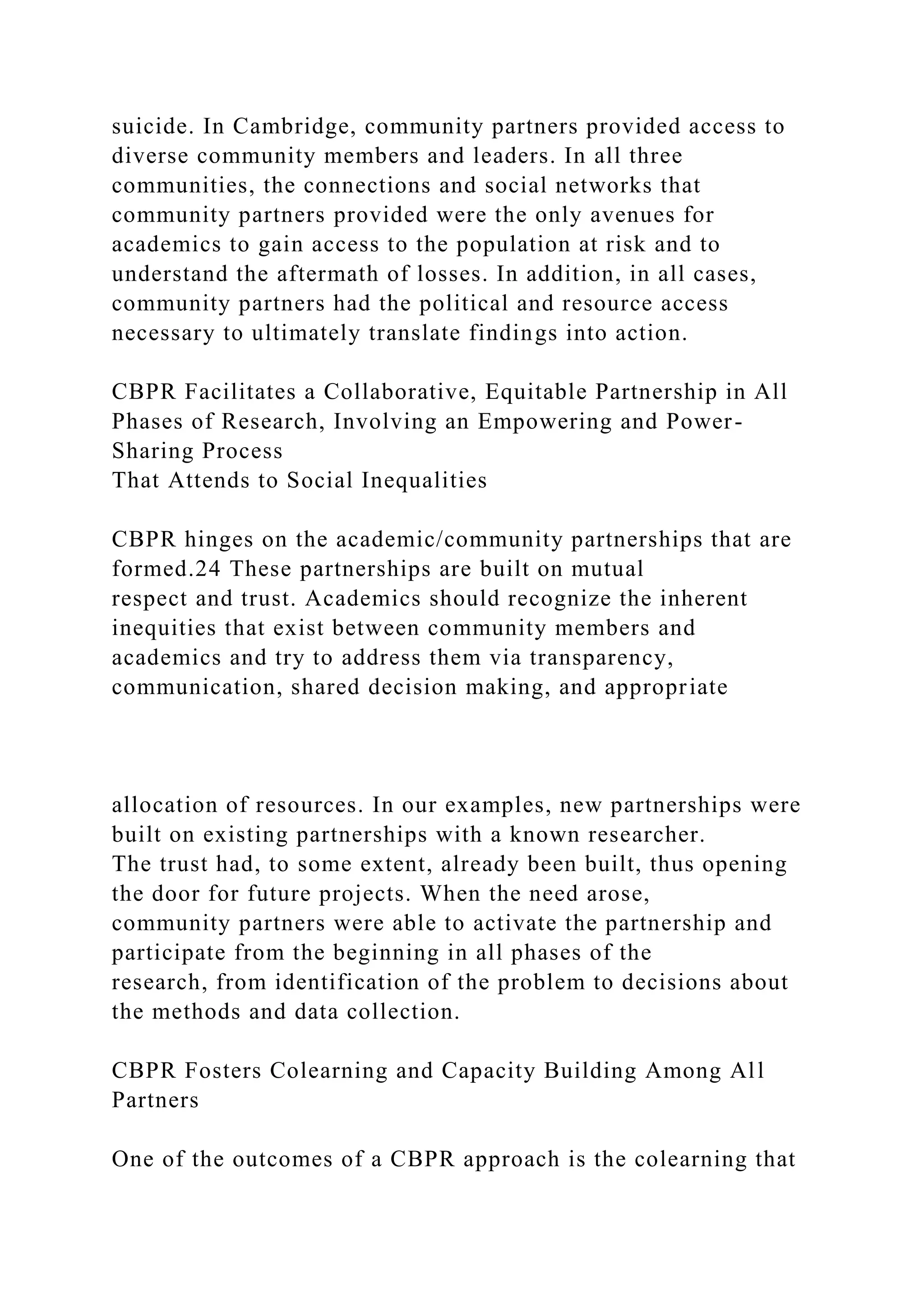 suicide. In Cambridge, community partners provided access to
diverse community members and leaders. In all three
communities, the connections and social networks that
community partners provided were the only avenues for
academics to gain access to the population at risk and to
understand the aftermath of losses. In addition, in all cases,
community partners had the political and resource access
necessary to ultimately translate findings into action.
CBPR Facilitates a Collaborative, Equitable Partnership in All
Phases of Research, Involving an Empowering and Power-
Sharing Process
That Attends to Social Inequalities
CBPR hinges on the academic/community partnerships that are
formed.24 These partnerships are built on mutual
respect and trust. Academics should recognize the inherent
inequities that exist between community members and
academics and try to address them via transparency,
communication, shared decision making, and appropriate
allocation of resources. In our examples, new partnerships were
built on existing partnerships with a known researcher.
The trust had, to some extent, already been built, thus opening
the door for future projects. When the need arose,
community partners were able to activate the partnership and
participate from the beginning in all phases of the
research, from identification of the problem to decisions about
the methods and data collection.
CBPR Fosters Colearning and Capacity Building Among All
Partners
One of the outcomes of a CBPR approach is the colearning that
 