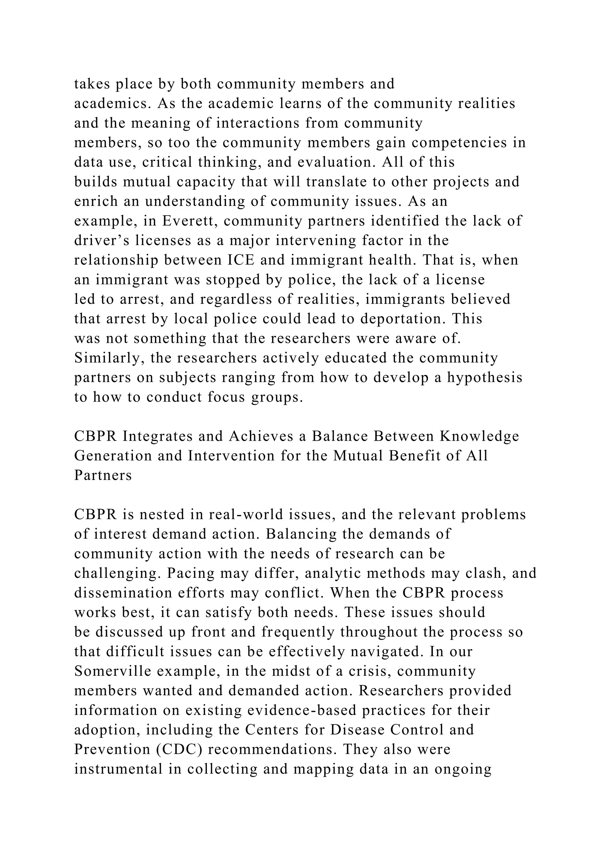 takes place by both community members and
academics. As the academic learns of the community realities
and the meaning of interactions from community
members, so too the community members gain competencies in
data use, critical thinking, and evaluation. All of this
builds mutual capacity that will translate to other projects and
enrich an understanding of community issues. As an
example, in Everett, community partners identified the lack of
driver’s licenses as a major intervening factor in the
relationship between ICE and immigrant health. That is, when
an immigrant was stopped by police, the lack of a license
led to arrest, and regardless of realities, immigrants believed
that arrest by local police could lead to deportation. This
was not something that the researchers were aware of.
Similarly, the researchers actively educated the community
partners on subjects ranging from how to develop a hypothesis
to how to conduct focus groups.
CBPR Integrates and Achieves a Balance Between Knowledge
Generation and Intervention for the Mutual Benefit of All
Partners
CBPR is nested in real-world issues, and the relevant problems
of interest demand action. Balancing the demands of
community action with the needs of research can be
challenging. Pacing may differ, analytic methods may clash, and
dissemination efforts may conflict. When the CBPR process
works best, it can satisfy both needs. These issues should
be discussed up front and frequently throughout the process so
that difficult issues can be effectively navigated. In our
Somerville example, in the midst of a crisis, community
members wanted and demanded action. Researchers provided
information on existing evidence-based practices for their
adoption, including the Centers for Disease Control and
Prevention (CDC) recommendations. They also were
instrumental in collecting and mapping data in an ongoing
 
