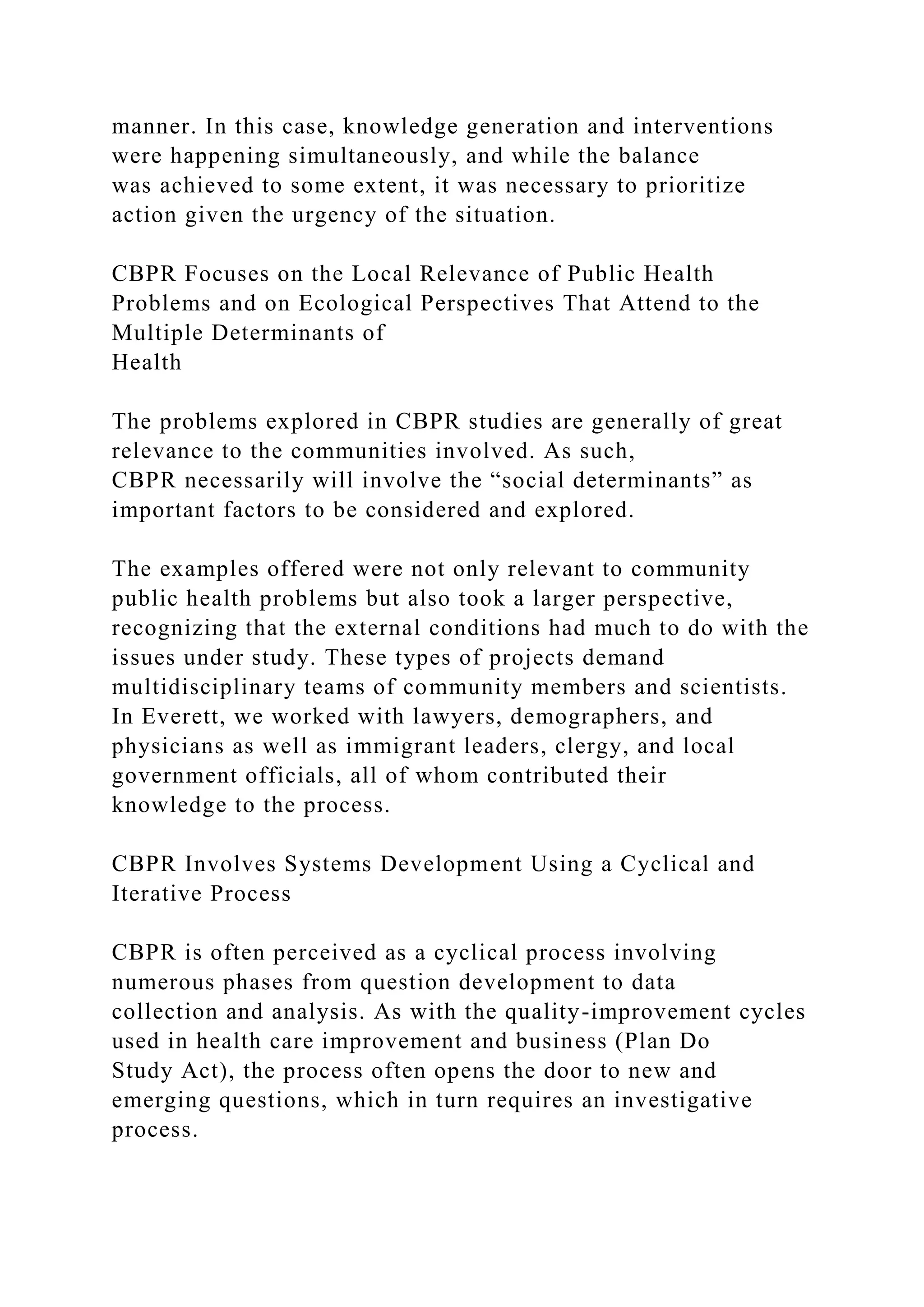 manner. In this case, knowledge generation and interventions
were happening simultaneously, and while the balance
was achieved to some extent, it was necessary to prioritize
action given the urgency of the situation.
CBPR Focuses on the Local Relevance of Public Health
Problems and on Ecological Perspectives That Attend to the
Multiple Determinants of
Health
The problems explored in CBPR studies are generally of great
relevance to the communities involved. As such,
CBPR necessarily will involve the “social determinants” as
important factors to be considered and explored.
The examples offered were not only relevant to community
public health problems but also took a larger perspective,
recognizing that the external conditions had much to do with the
issues under study. These types of projects demand
multidisciplinary teams of community members and scientists.
In Everett, we worked with lawyers, demographers, and
physicians as well as immigrant leaders, clergy, and local
government officials, all of whom contributed their
knowledge to the process.
CBPR Involves Systems Development Using a Cyclical and
Iterative Process
CBPR is often perceived as a cyclical process involving
numerous phases from question development to data
collection and analysis. As with the quality-improvement cycles
used in health care improvement and business (Plan Do
Study Act), the process often opens the door to new and
emerging questions, which in turn requires an investigative
process.
 