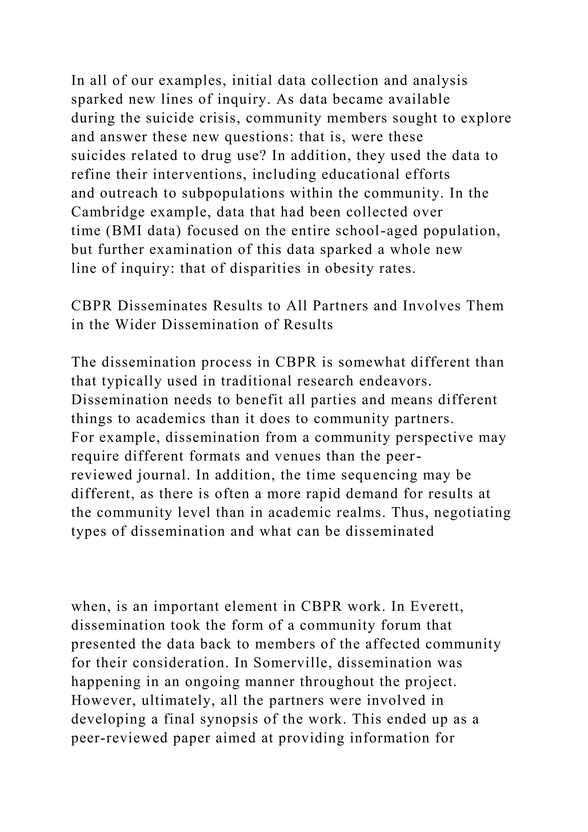 In all of our examples, initial data collection and analysis
sparked new lines of inquiry. As data became available
during the suicide crisis, community members sought to explore
and answer these new questions: that is, were these
suicides related to drug use? In addition, they used the data to
refine their interventions, including educational efforts
and outreach to subpopulations within the community. In the
Cambridge example, data that had been collected over
time (BMI data) focused on the entire school-aged population,
but further examination of this data sparked a whole new
line of inquiry: that of disparities in obesity rates.
CBPR Disseminates Results to All Partners and Involves Them
in the Wider Dissemination of Results
The dissemination process in CBPR is somewhat different than
that typically used in traditional research endeavors.
Dissemination needs to benefit all parties and means different
things to academics than it does to community partners.
For example, dissemination from a community perspective may
require different formats and venues than the peer-
reviewed journal. In addition, the time sequencing may be
different, as there is often a more rapid demand for results at
the community level than in academic realms. Thus, negotiating
types of dissemination and what can be disseminated
when, is an important element in CBPR work. In Everett,
dissemination took the form of a community forum that
presented the data back to members of the affected community
for their consideration. In Somerville, dissemination was
happening in an ongoing manner throughout the project.
However, ultimately, all the partners were involved in
developing a final synopsis of the work. This ended up as a
peer-reviewed paper aimed at providing information for
 