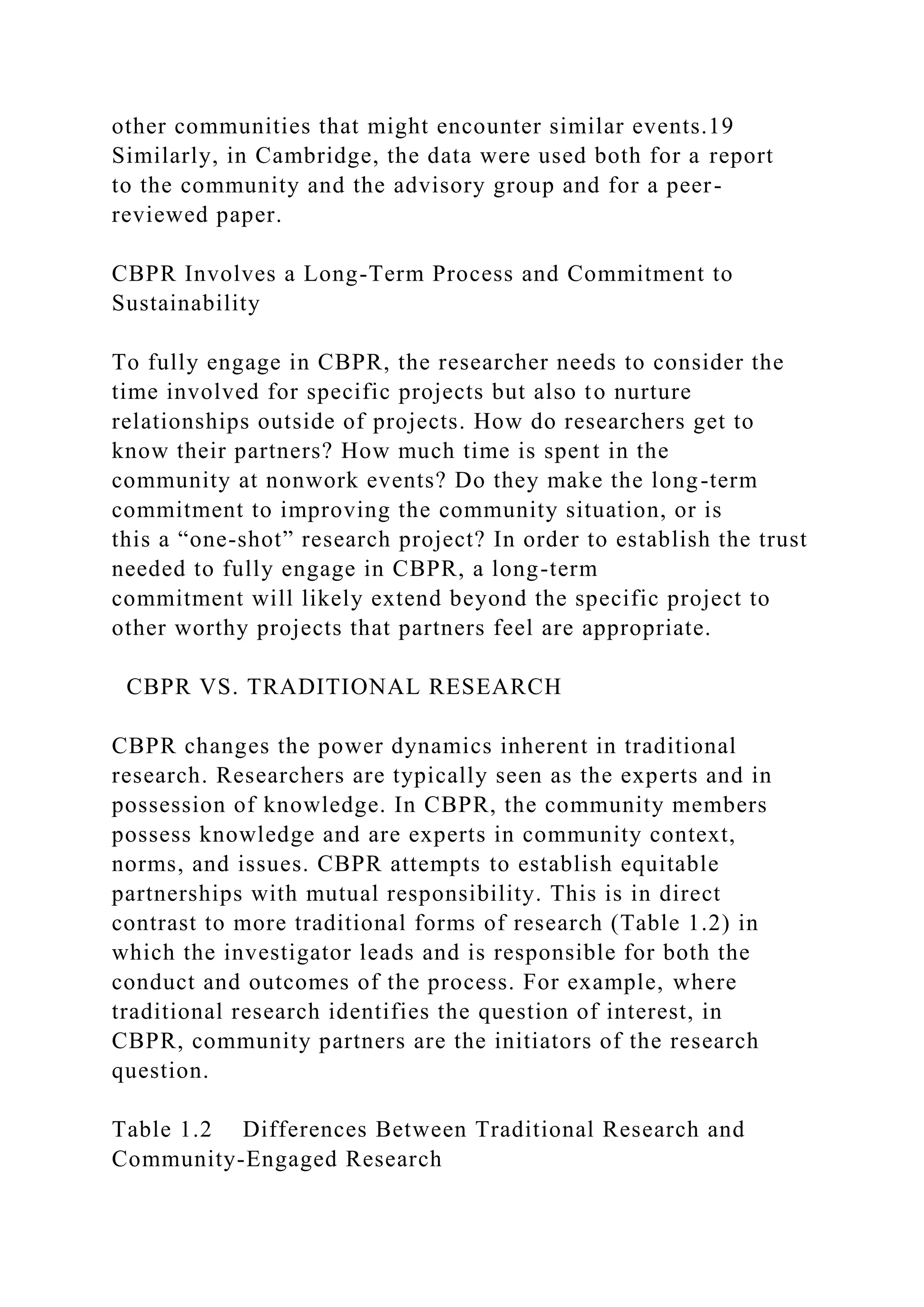 other communities that might encounter similar events.19
Similarly, in Cambridge, the data were used both for a report
to the community and the advisory group and for a peer-
reviewed paper.
CBPR Involves a Long-Term Process and Commitment to
Sustainability
To fully engage in CBPR, the researcher needs to consider the
time involved for specific projects but also to nurture
relationships outside of projects. How do researchers get to
know their partners? How much time is spent in the
community at nonwork events? Do they make the long-term
commitment to improving the community situation, or is
this a “one-shot” research project? In order to establish the trust
needed to fully engage in CBPR, a long-term
commitment will likely extend beyond the specific project to
other worthy projects that partners feel are appropriate.
CBPR VS. TRADITIONAL RESEARCH
CBPR changes the power dynamics inherent in traditional
research. Researchers are typically seen as the experts and in
possession of knowledge. In CBPR, the community members
possess knowledge and are experts in community context,
norms, and issues. CBPR attempts to establish equitable
partnerships with mutual responsibility. This is in direct
contrast to more traditional forms of research (Table 1.2) in
which the investigator leads and is responsible for both the
conduct and outcomes of the process. For example, where
traditional research identifies the question of interest, in
CBPR, community partners are the initiators of the research
question.
Table 1.2 Differences Between Traditional Research and
Community-Engaged Research
 