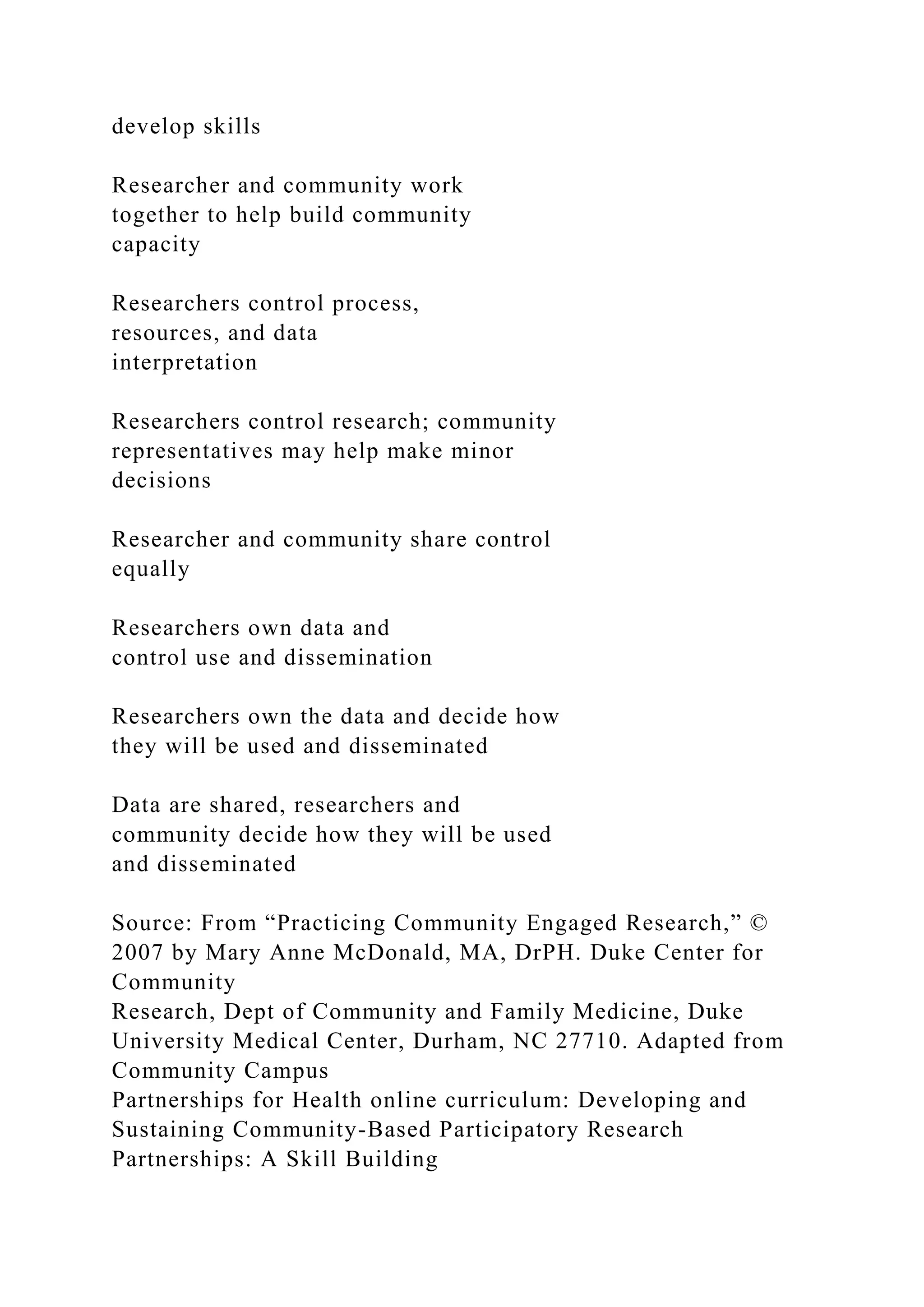 develop skills
Researcher and community work
together to help build community
capacity
Researchers control process,
resources, and data
interpretation
Researchers control research; community
representatives may help make minor
decisions
Researcher and community share control
equally
Researchers own data and
control use and dissemination
Researchers own the data and decide how
they will be used and disseminated
Data are shared, researchers and
community decide how they will be used
and disseminated
Source: From “Practicing Community Engaged Research,” ©
2007 by Mary Anne McDonald, MA, DrPH. Duke Center for
Community
Research, Dept of Community and Family Medicine, Duke
University Medical Center, Durham, NC 27710. Adapted from
Community Campus
Partnerships for Health online curriculum: Developing and
Sustaining Community-Based Participatory Research
Partnerships: A Skill Building
 