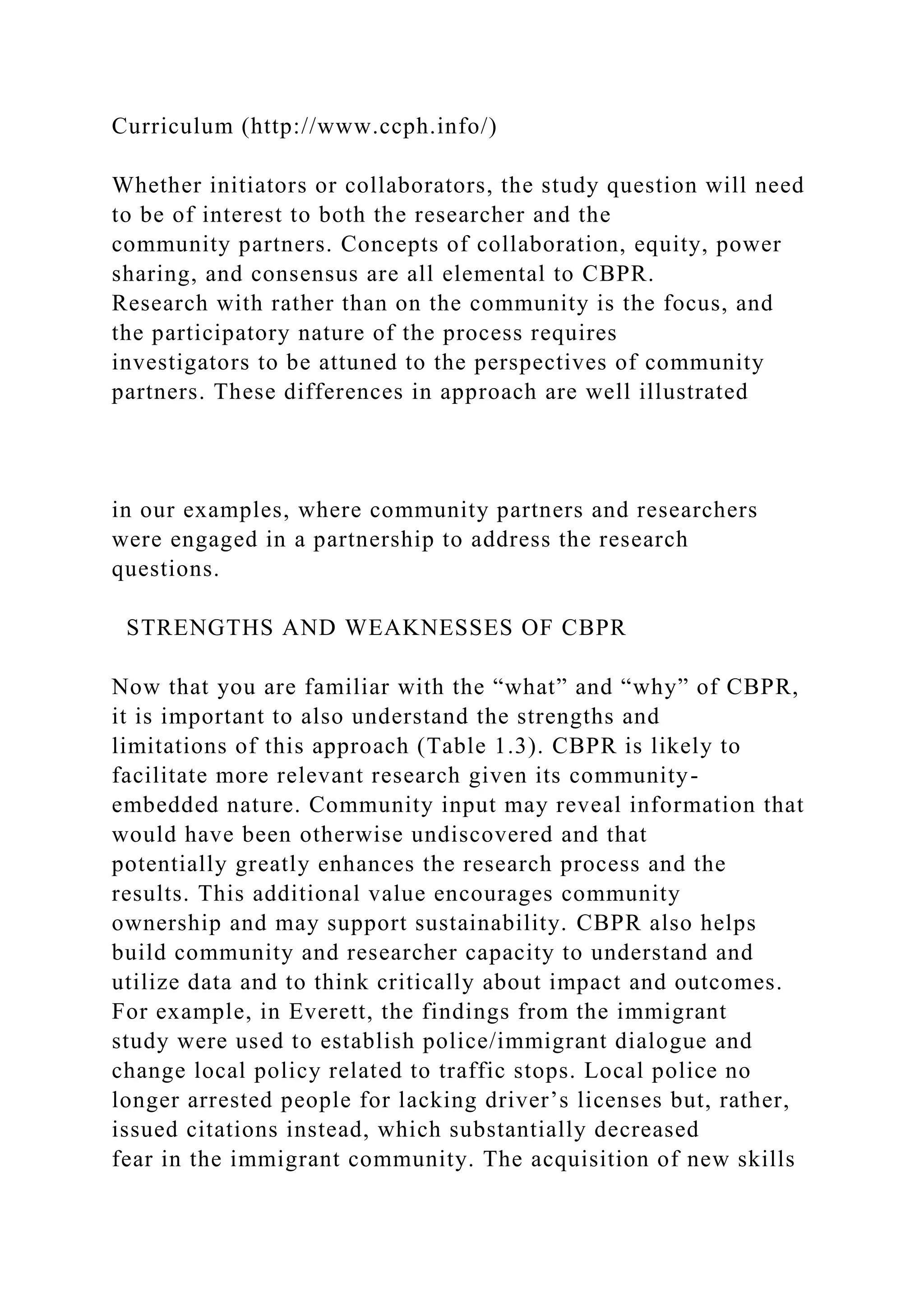Curriculum (http://www.ccph.info/)
Whether initiators or collaborators, the study question will need
to be of interest to both the researcher and the
community partners. Concepts of collaboration, equity, power
sharing, and consensus are all elemental to CBPR.
Research with rather than on the community is the focus, and
the participatory nature of the process requires
investigators to be attuned to the perspectives of community
partners. These differences in approach are well illustrated
in our examples, where community partners and researchers
were engaged in a partnership to address the research
questions.
STRENGTHS AND WEAKNESSES OF CBPR
Now that you are familiar with the “what” and “why” of CBPR,
it is important to also understand the strengths and
limitations of this approach (Table 1.3). CBPR is likely to
facilitate more relevant research given its community-
embedded nature. Community input may reveal information that
would have been otherwise undiscovered and that
potentially greatly enhances the research process and the
results. This additional value encourages community
ownership and may support sustainability. CBPR also helps
build community and researcher capacity to understand and
utilize data and to think critically about impact and outcomes.
For example, in Everett, the findings from the immigrant
study were used to establish police/immigrant dialogue and
change local policy related to traffic stops. Local police no
longer arrested people for lacking driver’s licenses but, rather,
issued citations instead, which substantially decreased
fear in the immigrant community. The acquisition of new skills
 