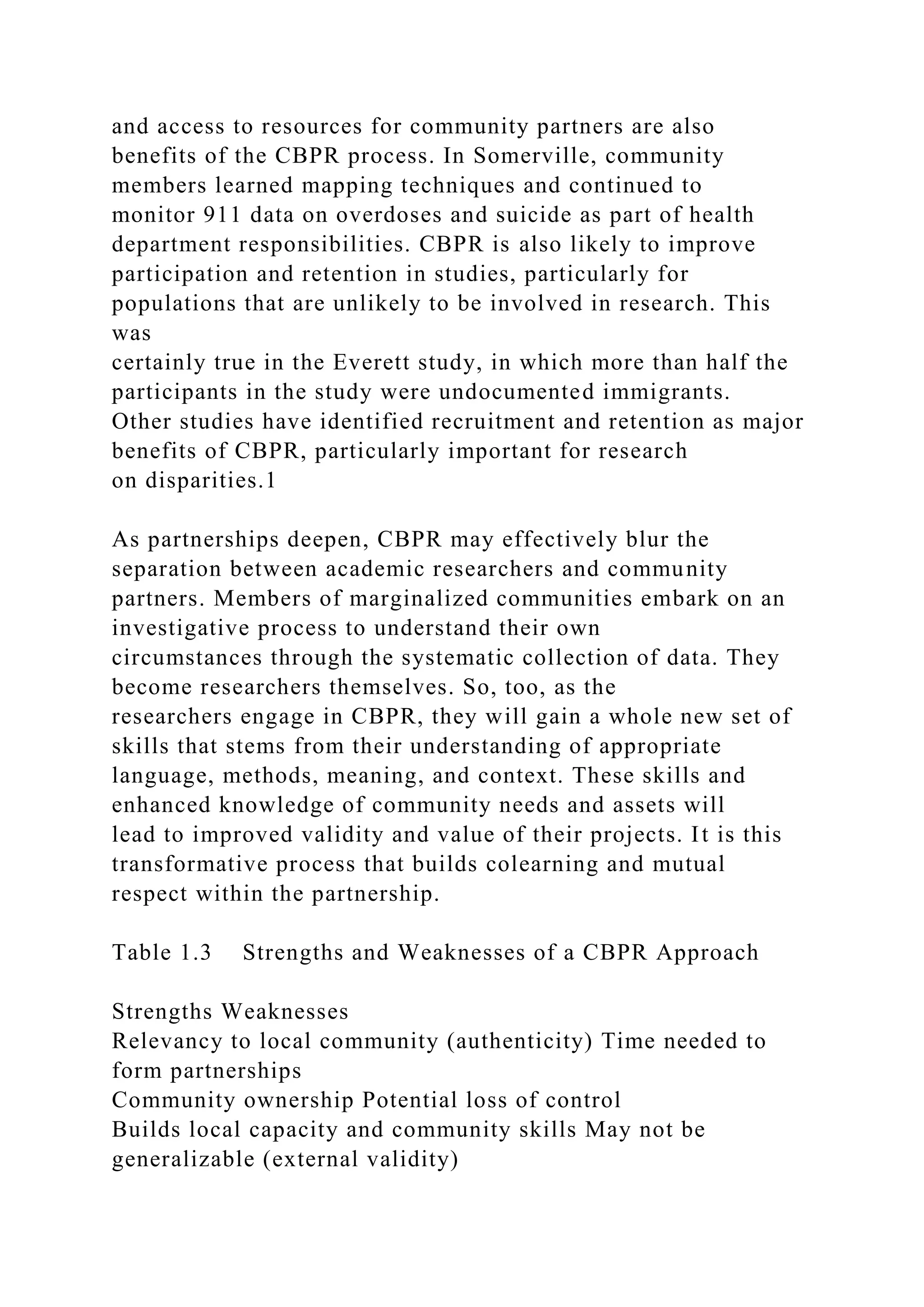 and access to resources for community partners are also
benefits of the CBPR process. In Somerville, community
members learned mapping techniques and continued to
monitor 911 data on overdoses and suicide as part of health
department responsibilities. CBPR is also likely to improve
participation and retention in studies, particularly for
populations that are unlikely to be involved in research. This
was
certainly true in the Everett study, in which more than half the
participants in the study were undocumented immigrants.
Other studies have identified recruitment and retention as major
benefits of CBPR, particularly important for research
on disparities.1
As partnerships deepen, CBPR may effectively blur the
separation between academic researchers and community
partners. Members of marginalized communities embark on an
investigative process to understand their own
circumstances through the systematic collection of data. They
become researchers themselves. So, too, as the
researchers engage in CBPR, they will gain a whole new set of
skills that stems from their understanding of appropriate
language, methods, meaning, and context. These skills and
enhanced knowledge of community needs and assets will
lead to improved validity and value of their projects. It is this
transformative process that builds colearning and mutual
respect within the partnership.
Table 1.3 Strengths and Weaknesses of a CBPR Approach
Strengths Weaknesses
Relevancy to local community (authenticity) Time needed to
form partnerships
Community ownership Potential loss of control
Builds local capacity and community skills May not be
generalizable (external validity)
 