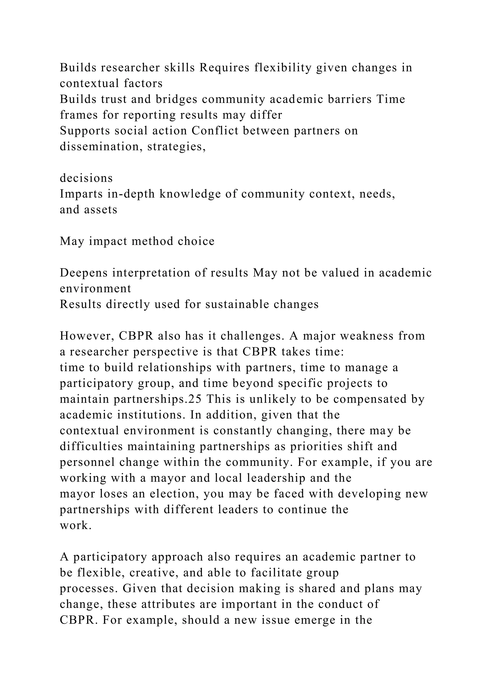 Builds researcher skills Requires flexibility given changes in
contextual factors
Builds trust and bridges community academic barriers Time
frames for reporting results may differ
Supports social action Conflict between partners on
dissemination, strategies,
decisions
Imparts in-depth knowledge of community context, needs,
and assets
May impact method choice
Deepens interpretation of results May not be valued in academic
environment
Results directly used for sustainable changes
However, CBPR also has it challenges. A major weakness from
a researcher perspective is that CBPR takes time:
time to build relationships with partners, time to manage a
participatory group, and time beyond specific projects to
maintain partnerships.25 This is unlikely to be compensated by
academic institutions. In addition, given that the
contextual environment is constantly changing, there may be
difficulties maintaining partnerships as priorities shift and
personnel change within the community. For example, if you are
working with a mayor and local leadership and the
mayor loses an election, you may be faced with developing new
partnerships with different leaders to continue the
work.
A participatory approach also requires an academic partner to
be flexible, creative, and able to facilitate group
processes. Given that decision making is shared and plans may
change, these attributes are important in the conduct of
CBPR. For example, should a new issue emerge in the
 