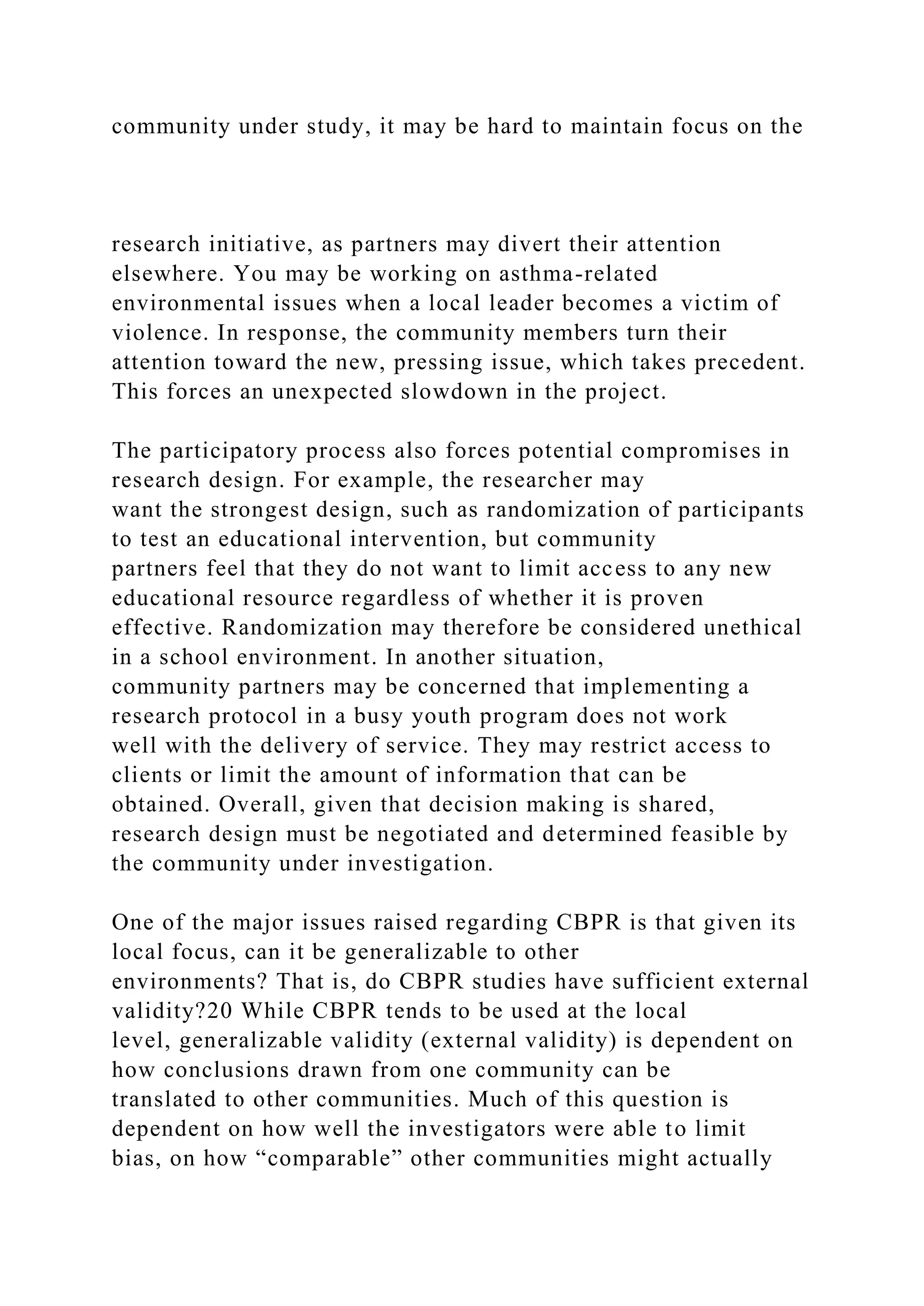 community under study, it may be hard to maintain focus on the
research initiative, as partners may divert their attention
elsewhere. You may be working on asthma-related
environmental issues when a local leader becomes a victim of
violence. In response, the community members turn their
attention toward the new, pressing issue, which takes precedent.
This forces an unexpected slowdown in the project.
The participatory process also forces potential compromises in
research design. For example, the researcher may
want the strongest design, such as randomization of participants
to test an educational intervention, but community
partners feel that they do not want to limit access to any new
educational resource regardless of whether it is proven
effective. Randomization may therefore be considered unethical
in a school environment. In another situation,
community partners may be concerned that implementing a
research protocol in a busy youth program does not work
well with the delivery of service. They may restrict access to
clients or limit the amount of information that can be
obtained. Overall, given that decision making is shared,
research design must be negotiated and determined feasible by
the community under investigation.
One of the major issues raised regarding CBPR is that given its
local focus, can it be generalizable to other
environments? That is, do CBPR studies have sufficient external
validity?20 While CBPR tends to be used at the local
level, generalizable validity (external validity) is dependent on
how conclusions drawn from one community can be
translated to other communities. Much of this question is
dependent on how well the investigators were able to limit
bias, on how “comparable” other communities might actually
 