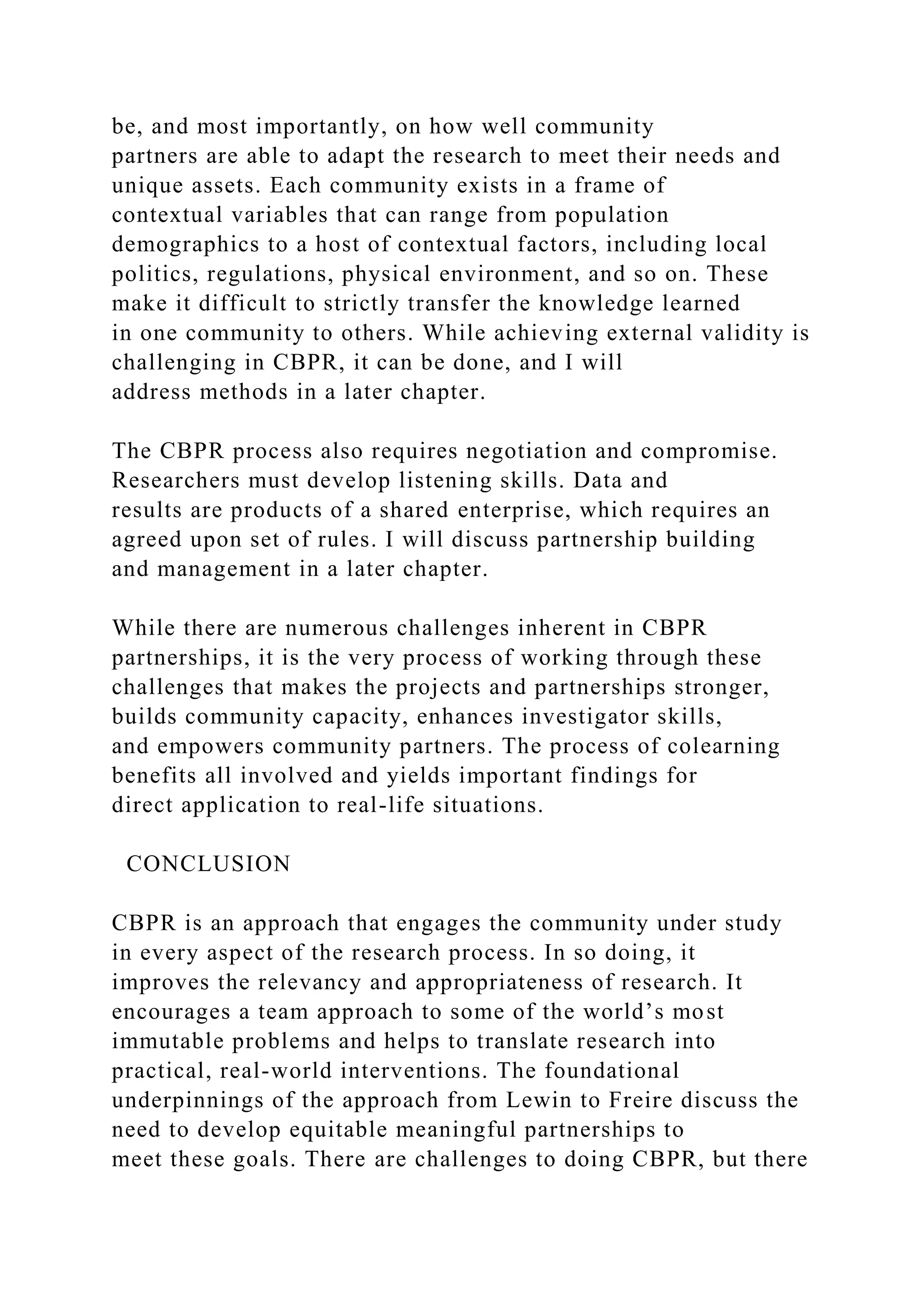 be, and most importantly, on how well community
partners are able to adapt the research to meet their needs and
unique assets. Each community exists in a frame of
contextual variables that can range from population
demographics to a host of contextual factors, including local
politics, regulations, physical environment, and so on. These
make it difficult to strictly transfer the knowledge learned
in one community to others. While achieving external validity is
challenging in CBPR, it can be done, and I will
address methods in a later chapter.
The CBPR process also requires negotiation and compromise.
Researchers must develop listening skills. Data and
results are products of a shared enterprise, which requires an
agreed upon set of rules. I will discuss partnership building
and management in a later chapter.
While there are numerous challenges inherent in CBPR
partnerships, it is the very process of working through these
challenges that makes the projects and partnerships stronger,
builds community capacity, enhances investigator skills,
and empowers community partners. The process of colearning
benefits all involved and yields important findings for
direct application to real-life situations.
CONCLUSION
CBPR is an approach that engages the community under study
in every aspect of the research process. In so doing, it
improves the relevancy and appropriateness of research. It
encourages a team approach to some of the world’s most
immutable problems and helps to translate research into
practical, real-world interventions. The foundational
underpinnings of the approach from Lewin to Freire discuss the
need to develop equitable meaningful partnerships to
meet these goals. There are challenges to doing CBPR, but there
 