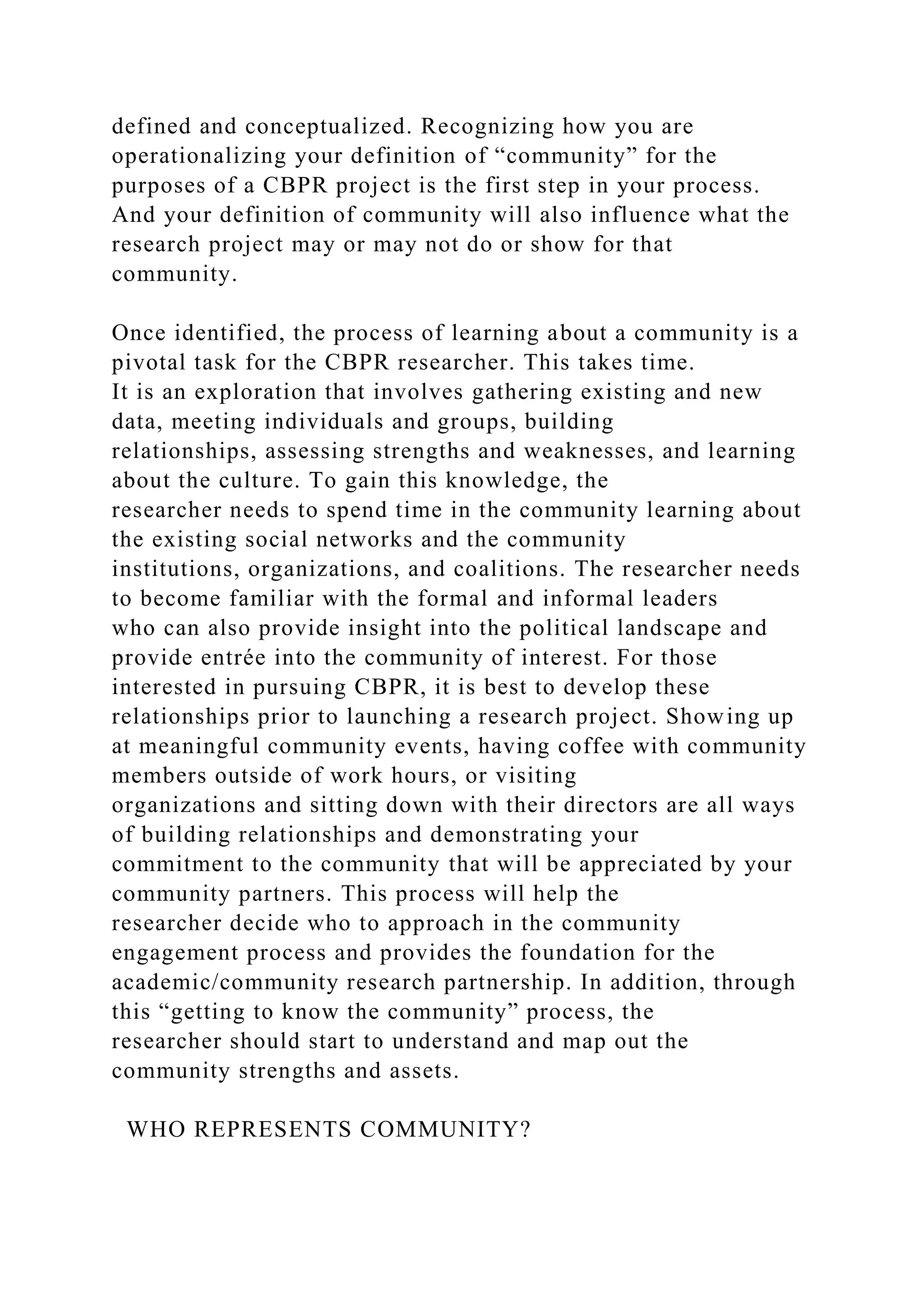 defined and conceptualized. Recognizing how you are
operationalizing your definition of “community” for the
purposes of a CBPR project is the first step in your process.
And your definition of community will also influence what the
research project may or may not do or show for that
community.
Once identified, the process of learning about a community is a
pivotal task for the CBPR researcher. This takes time.
It is an exploration that involves gathering existing and new
data, meeting individuals and groups, building
relationships, assessing strengths and weaknesses, and learning
about the culture. To gain this knowledge, the
researcher needs to spend time in the community learning about
the existing social networks and the community
institutions, organizations, and coalitions. The researcher needs
to become familiar with the formal and informal leaders
who can also provide insight into the political landscape and
provide entrée into the community of interest. For those
interested in pursuing CBPR, it is best to develop these
relationships prior to launching a research project. Showing up
at meaningful community events, having coffee with community
members outside of work hours, or visiting
organizations and sitting down with their directors are all ways
of building relationships and demonstrating your
commitment to the community that will be appreciated by your
community partners. This process will help the
researcher decide who to approach in the community
engagement process and provides the foundation for the
academic/community research partnership. In addition, through
this “getting to know the community” process, the
researcher should start to understand and map out the
community strengths and assets.
WHO REPRESENTS COMMUNITY?
 