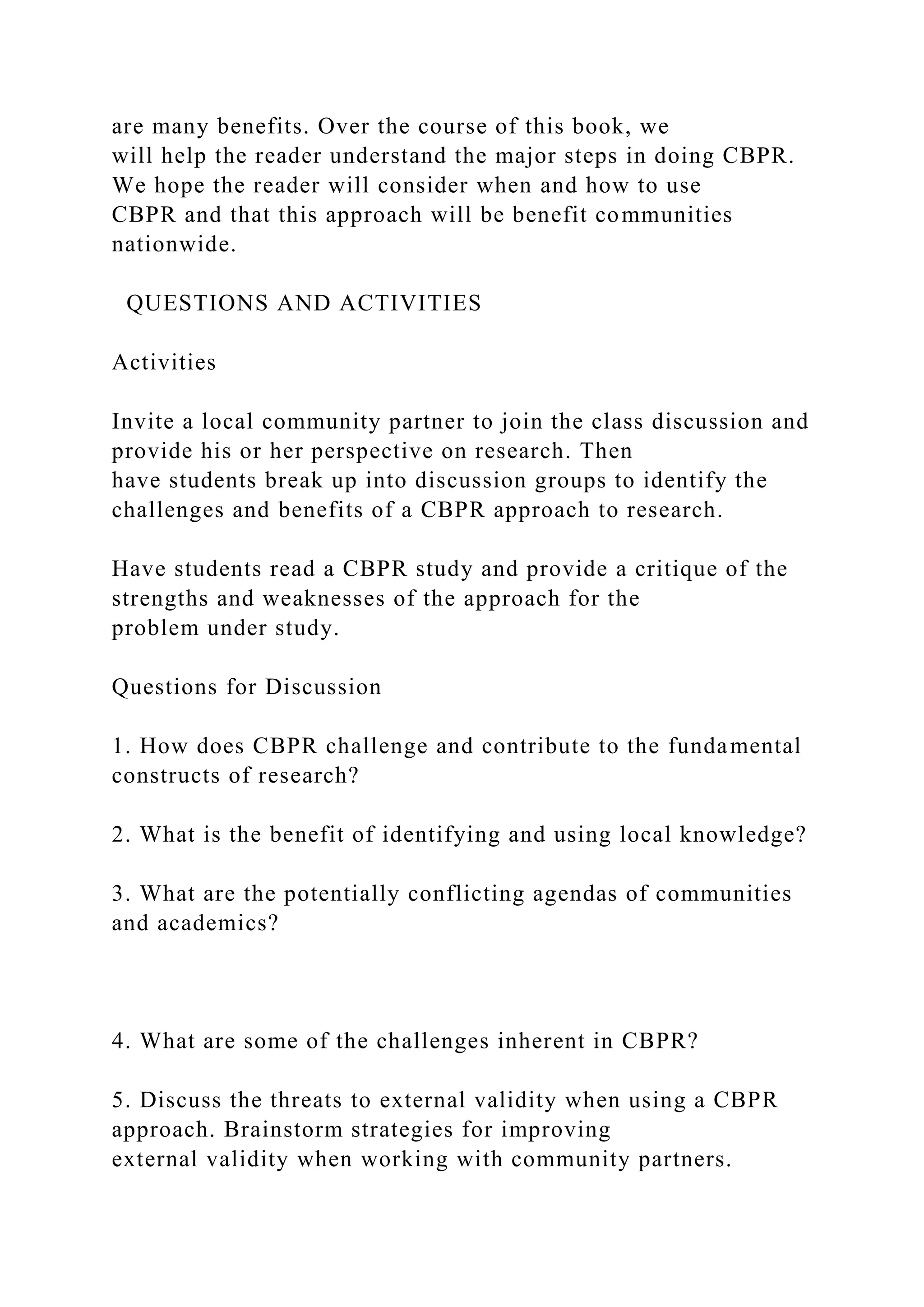 are many benefits. Over the course of this book, we
will help the reader understand the major steps in doing CBPR.
We hope the reader will consider when and how to use
CBPR and that this approach will be benefit communities
nationwide.
QUESTIONS AND ACTIVITIES
Activities
Invite a local community partner to join the class discussion and
provide his or her perspective on research. Then
have students break up into discussion groups to identify the
challenges and benefits of a CBPR approach to research.
Have students read a CBPR study and provide a critique of the
strengths and weaknesses of the approach for the
problem under study.
Questions for Discussion
1. How does CBPR challenge and contribute to the fundamental
constructs of research?
2. What is the benefit of identifying and using local knowledge?
3. What are the potentially conflicting agendas of communities
and academics?
4. What are some of the challenges inherent in CBPR?
5. Discuss the threats to external validity when using a CBPR
approach. Brainstorm strategies for improving
external validity when working with community partners.
 