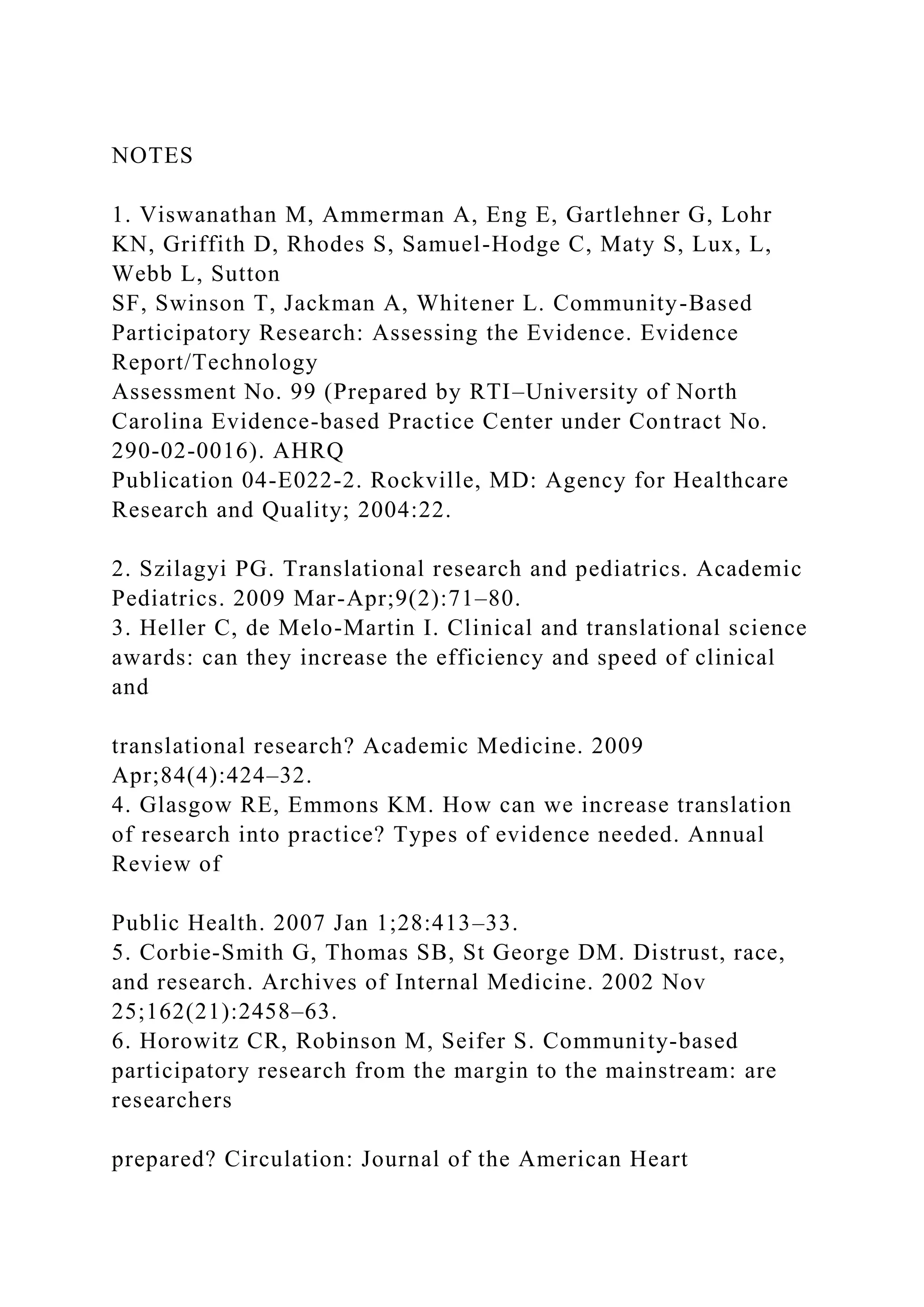 NOTES
1. Viswanathan M, Ammerman A, Eng E, Gartlehner G, Lohr
KN, Griffith D, Rhodes S, Samuel-Hodge C, Maty S, Lux, L,
Webb L, Sutton
SF, Swinson T, Jackman A, Whitener L. Community-Based
Participatory Research: Assessing the Evidence. Evidence
Report/Technology
Assessment No. 99 (Prepared by RTI–University of North
Carolina Evidence-based Practice Center under Contract No.
290-02-0016). AHRQ
Publication 04-E022-2. Rockville, MD: Agency for Healthcare
Research and Quality; 2004:22.
2. Szilagyi PG. Translational research and pediatrics. Academic
Pediatrics. 2009 Mar-Apr;9(2):71–80.
3. Heller C, de Melo-Martin I. Clinical and translational science
awards: can they increase the efficiency and speed of clinical
and
translational research? Academic Medicine. 2009
Apr;84(4):424–32.
4. Glasgow RE, Emmons KM. How can we increase translation
of research into practice? Types of evidence needed. Annual
Review of
Public Health. 2007 Jan 1;28:413–33.
5. Corbie-Smith G, Thomas SB, St George DM. Distrust, race,
and research. Archives of Internal Medicine. 2002 Nov
25;162(21):2458–63.
6. Horowitz CR, Robinson M, Seifer S. Community-based
participatory research from the margin to the mainstream: are
researchers
prepared? Circulation: Journal of the American Heart
 