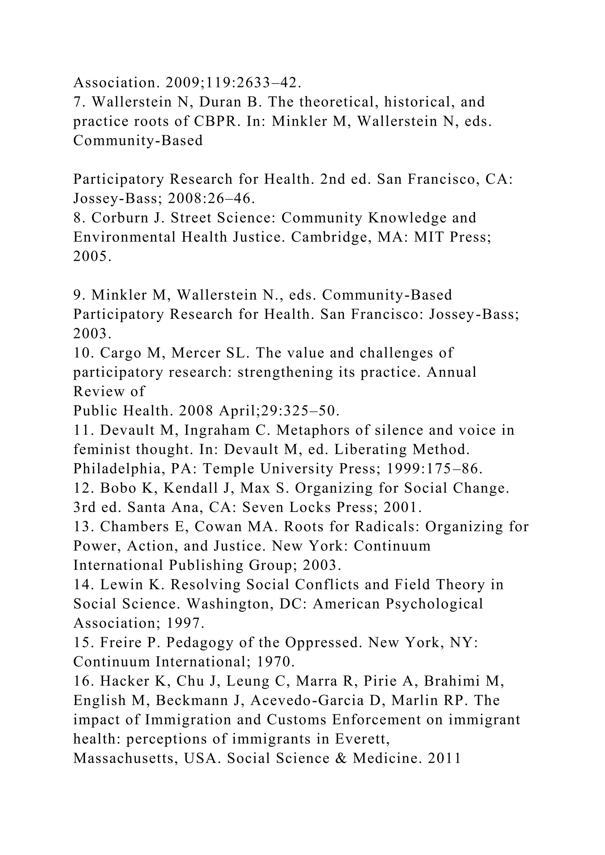 Association. 2009;119:2633–42.
7. Wallerstein N, Duran B. The theoretical, historical, and
practice roots of CBPR. In: Minkler M, Wallerstein N, eds.
Community-Based
Participatory Research for Health. 2nd ed. San Francisco, CA:
Jossey-Bass; 2008:26–46.
8. Corburn J. Street Science: Community Knowledge and
Environmental Health Justice. Cambridge, MA: MIT Press;
2005.
9. Minkler M, Wallerstein N., eds. Community-Based
Participatory Research for Health. San Francisco: Jossey-Bass;
2003.
10. Cargo M, Mercer SL. The value and challenges of
participatory research: strengthening its practice. Annual
Review of
Public Health. 2008 April;29:325–50.
11. Devault M, Ingraham C. Metaphors of silence and voice in
feminist thought. In: Devault M, ed. Liberating Method.
Philadelphia, PA: Temple University Press; 1999:175–86.
12. Bobo K, Kendall J, Max S. Organizing for Social Change.
3rd ed. Santa Ana, CA: Seven Locks Press; 2001.
13. Chambers E, Cowan MA. Roots for Radicals: Organizing for
Power, Action, and Justice. New York: Continuum
International Publishing Group; 2003.
14. Lewin K. Resolving Social Conflicts and Field Theory in
Social Science. Washington, DC: American Psychological
Association; 1997.
15. Freire P. Pedagogy of the Oppressed. New York, NY:
Continuum International; 1970.
16. Hacker K, Chu J, Leung C, Marra R, Pirie A, Brahimi M,
English M, Beckmann J, Acevedo-Garcia D, Marlin RP. The
impact of Immigration and Customs Enforcement on immigrant
health: perceptions of immigrants in Everett,
Massachusetts, USA. Social Science & Medicine. 2011
 