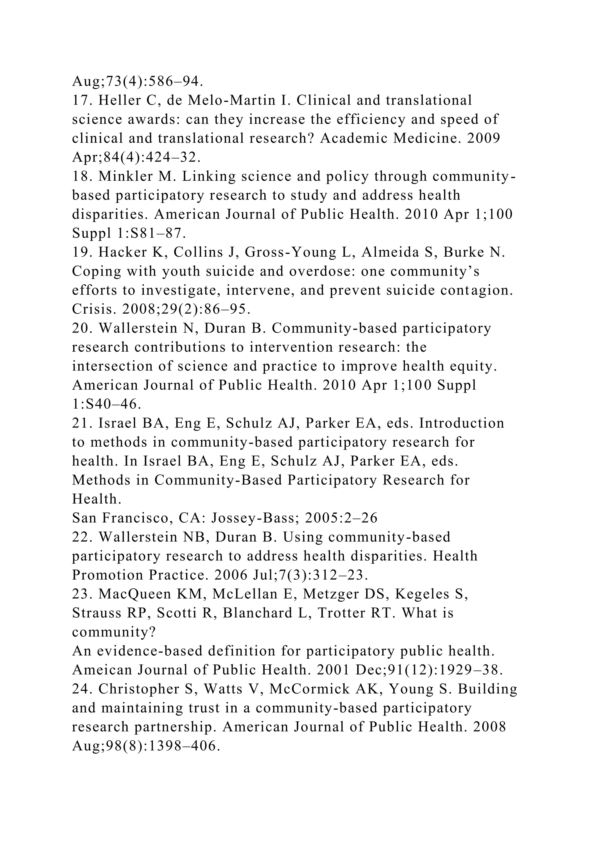 Aug;73(4):586–94.
17. Heller C, de Melo-Martin I. Clinical and translational
science awards: can they increase the efficiency and speed of
clinical and translational research? Academic Medicine. 2009
Apr;84(4):424–32.
18. Minkler M. Linking science and policy through community-
based participatory research to study and address health
disparities. American Journal of Public Health. 2010 Apr 1;100
Suppl 1:S81–87.
19. Hacker K, Collins J, Gross-Young L, Almeida S, Burke N.
Coping with youth suicide and overdose: one community’s
efforts to investigate, intervene, and prevent suicide contagion.
Crisis. 2008;29(2):86–95.
20. Wallerstein N, Duran B. Community-based participatory
research contributions to intervention research: the
intersection of science and practice to improve health equity.
American Journal of Public Health. 2010 Apr 1;100 Suppl
1:S40–46.
21. Israel BA, Eng E, Schulz AJ, Parker EA, eds. Introduction
to methods in community-based participatory research for
health. In Israel BA, Eng E, Schulz AJ, Parker EA, eds.
Methods in Community-Based Participatory Research for
Health.
San Francisco, CA: Jossey-Bass; 2005:2–26
22. Wallerstein NB, Duran B. Using community-based
participatory research to address health disparities. Health
Promotion Practice. 2006 Jul;7(3):312–23.
23. MacQueen KM, McLellan E, Metzger DS, Kegeles S,
Strauss RP, Scotti R, Blanchard L, Trotter RT. What is
community?
An evidence-based definition for participatory public health.
Ameican Journal of Public Health. 2001 Dec;91(12):1929–38.
24. Christopher S, Watts V, McCormick AK, Young S. Building
and maintaining trust in a community-based participatory
research partnership. American Journal of Public Health. 2008
Aug;98(8):1398–406.
 