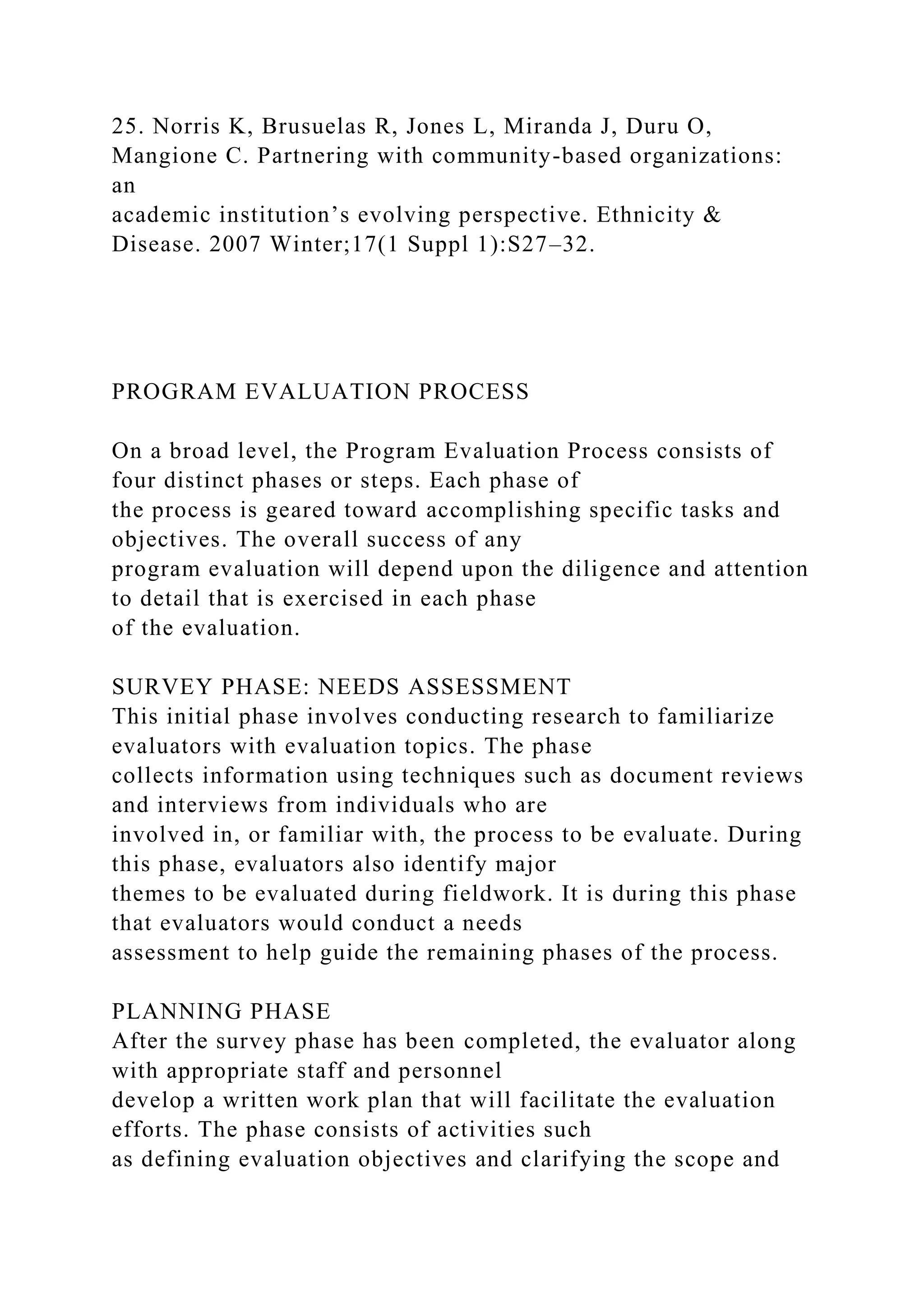 25. Norris K, Brusuelas R, Jones L, Miranda J, Duru O,
Mangione C. Partnering with community-based organizations:
an
academic institution’s evolving perspective. Ethnicity &
Disease. 2007 Winter;17(1 Suppl 1):S27–32.
PROGRAM EVALUATION PROCESS
On a broad level, the Program Evaluation Process consists of
four distinct phases or steps. Each phase of
the process is geared toward accomplishing specific tasks and
objectives. The overall success of any
program evaluation will depend upon the diligence and attention
to detail that is exercised in each phase
of the evaluation.
SURVEY PHASE: NEEDS ASSESSMENT
This initial phase involves conducting research to familiarize
evaluators with evaluation topics. The phase
collects information using techniques such as document reviews
and interviews from individuals who are
involved in, or familiar with, the process to be evaluate. During
this phase, evaluators also identify major
themes to be evaluated during fieldwork. It is during this phase
that evaluators would conduct a needs
assessment to help guide the remaining phases of the process.
PLANNING PHASE
After the survey phase has been completed, the evaluator along
with appropriate staff and personnel
develop a written work plan that will facilitate the evaluation
efforts. The phase consists of activities such
as defining evaluation objectives and clarifying the scope and
 