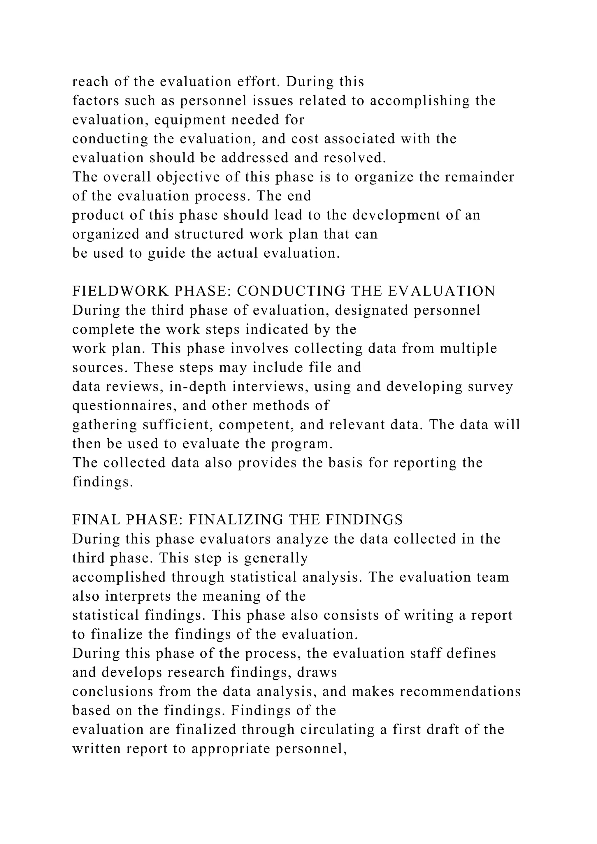 reach of the evaluation effort. During this
factors such as personnel issues related to accomplishing the
evaluation, equipment needed for
conducting the evaluation, and cost associated with the
evaluation should be addressed and resolved.
The overall objective of this phase is to organize the remainder
of the evaluation process. The end
product of this phase should lead to the development of an
organized and structured work plan that can
be used to guide the actual evaluation.
FIELDWORK PHASE: CONDUCTING THE EVALUATION
During the third phase of evaluation, designated personnel
complete the work steps indicated by the
work plan. This phase involves collecting data from multiple
sources. These steps may include file and
data reviews, in-depth interviews, using and developing survey
questionnaires, and other methods of
gathering sufficient, competent, and relevant data. The data will
then be used to evaluate the program.
The collected data also provides the basis for reporting the
findings.
FINAL PHASE: FINALIZING THE FINDINGS
During this phase evaluators analyze the data collected in the
third phase. This step is generally
accomplished through statistical analysis. The evaluation team
also interprets the meaning of the
statistical findings. This phase also consists of writing a report
to finalize the findings of the evaluation.
During this phase of the process, the evaluation staff defines
and develops research findings, draws
conclusions from the data analysis, and makes recommendations
based on the findings. Findings of the
evaluation are finalized through circulating a first draft of the
written report to appropriate personnel,
 