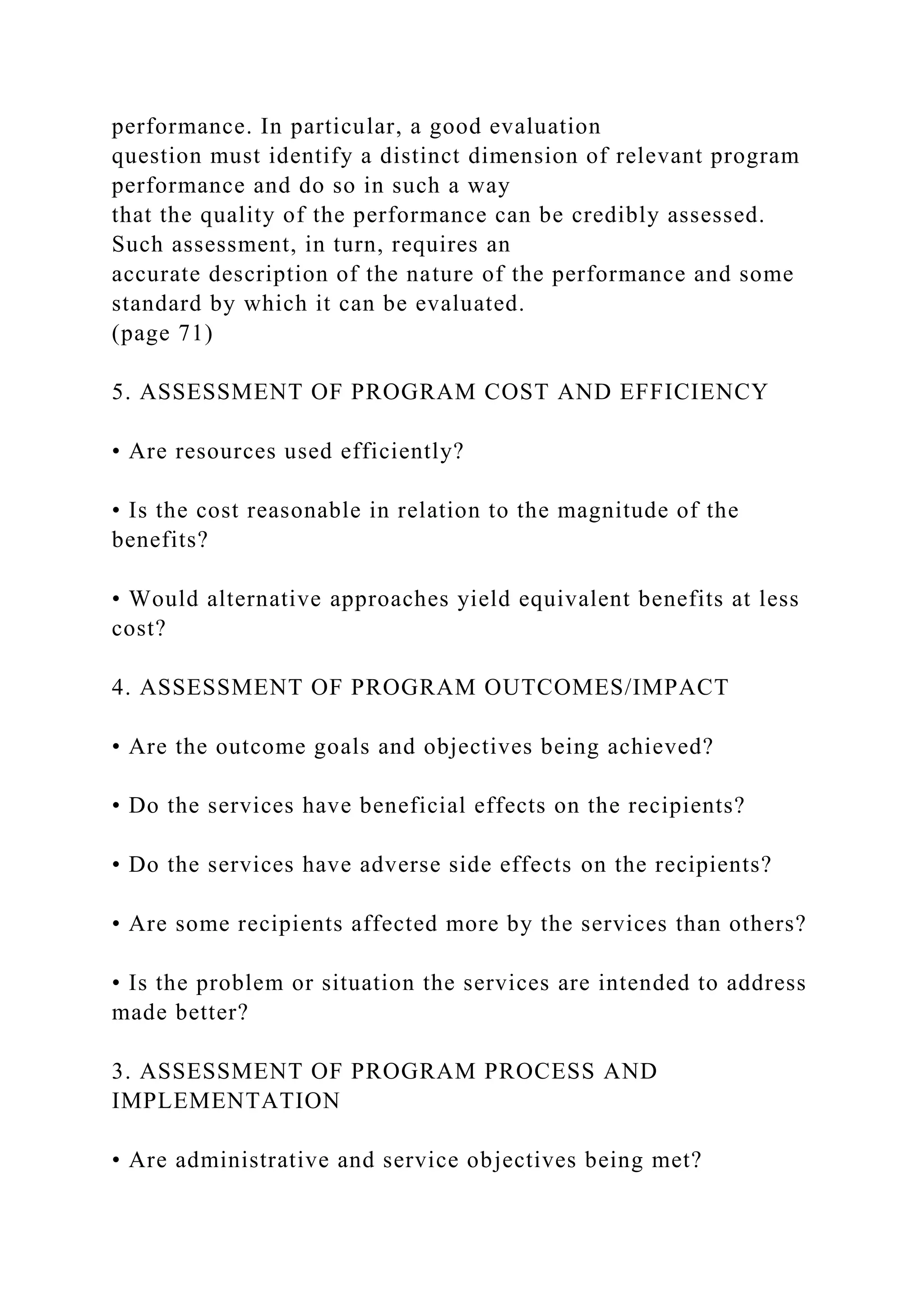 performance. In particular, a good evaluation
question must identify a distinct dimension of relevant program
performance and do so in such a way
that the quality of the performance can be credibly assessed.
Such assessment, in turn, requires an
accurate description of the nature of the performance and some
standard by which it can be evaluated.
(page 71)
5. ASSESSMENT OF PROGRAM COST AND EFFICIENCY
• Are resources used efficiently?
• Is the cost reasonable in relation to the magnitude of the
benefits?
• Would alternative approaches yield equivalent benefits at less
cost?
4. ASSESSMENT OF PROGRAM OUTCOMES/IMPACT
• Are the outcome goals and objectives being achieved?
• Do the services have beneficial effects on the recipients?
• Do the services have adverse side effects on the recipients?
• Are some recipients affected more by the services than others?
• Is the problem or situation the services are intended to address
made better?
3. ASSESSMENT OF PROGRAM PROCESS AND
IMPLEMENTATION
• Are administrative and service objectives being met?
 