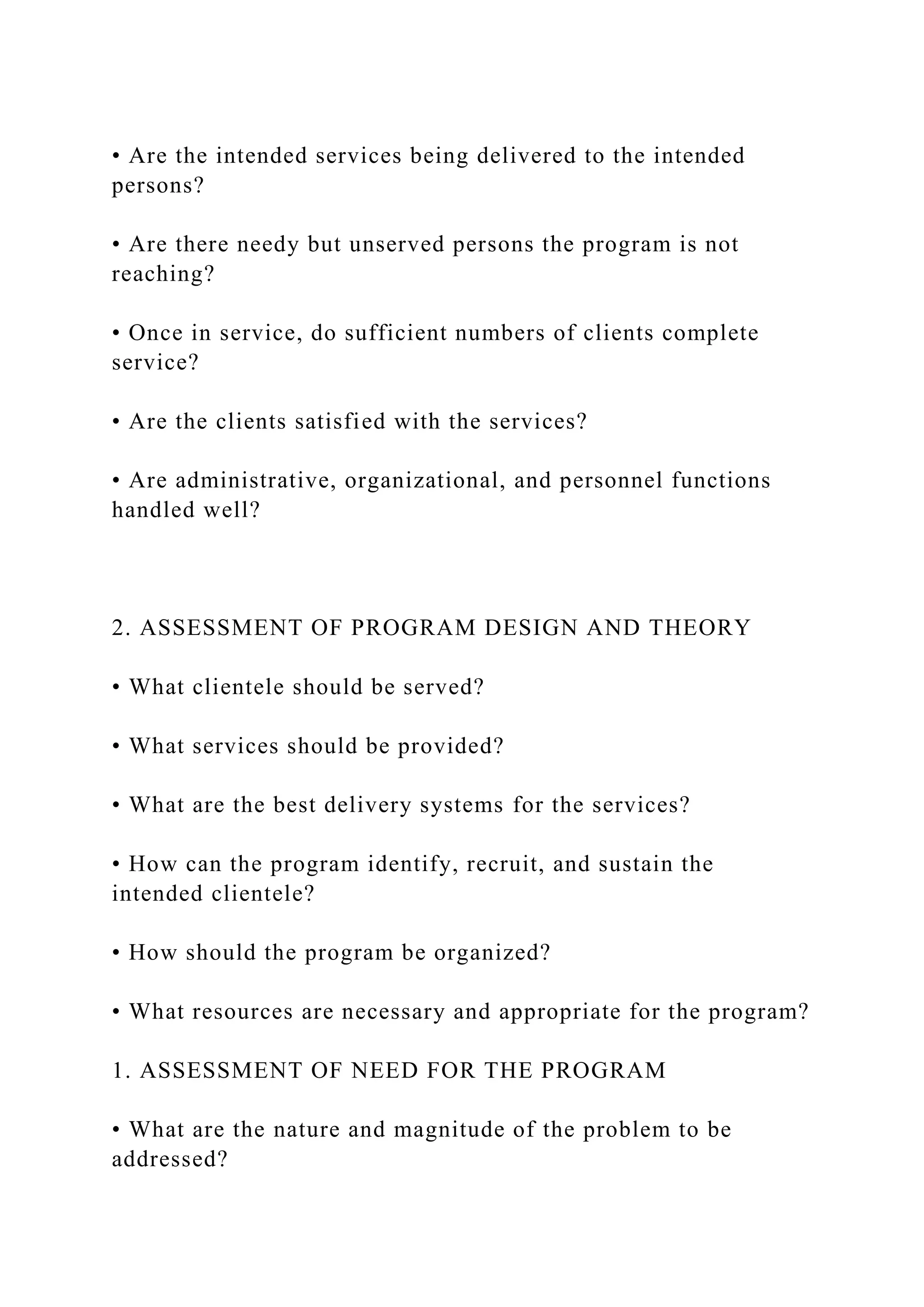 • Are the intended services being delivered to the intended
persons?
• Are there needy but unserved persons the program is not
reaching?
• Once in service, do sufficient numbers of clients complete
service?
• Are the clients satisfied with the services?
• Are administrative, organizational, and personnel functions
handled well?
2. ASSESSMENT OF PROGRAM DESIGN AND THEORY
• What clientele should be served?
• What services should be provided?
• What are the best delivery systems for the services?
• How can the program identify, recruit, and sustain the
intended clientele?
• How should the program be organized?
• What resources are necessary and appropriate for the program?
1. ASSESSMENT OF NEED FOR THE PROGRAM
• What are the nature and magnitude of the problem to be
addressed?
 