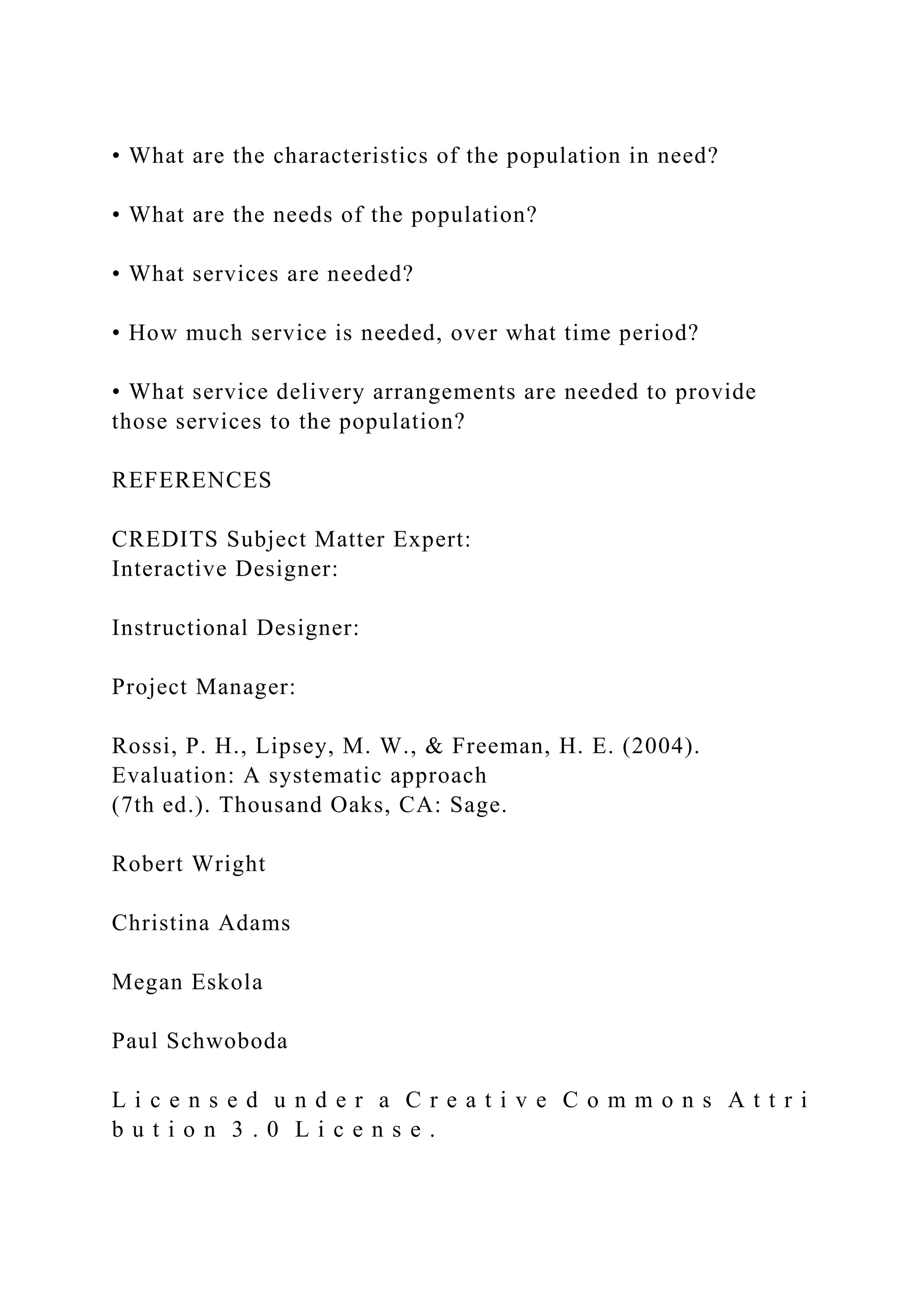 • What are the characteristics of the population in need?
• What are the needs of the population?
• What services are needed?
• How much service is needed, over what time period?
• What service delivery arrangements are needed to provide
those services to the population?
REFERENCES
CREDITS Subject Matter Expert:
Interactive Designer:
Instructional Designer:
Project Manager:
Rossi, P. H., Lipsey, M. W., & Freeman, H. E. (2004).
Evaluation: A systematic approach
(7th ed.). Thousand Oaks, CA: Sage.
Robert Wright
Christina Adams
Megan Eskola
Paul Schwoboda
L i c e n s e d u n d e r a C r e a t i v e C o m m o n s A t t r i
b u t i o n 3 . 0 L i c e n s e .
 