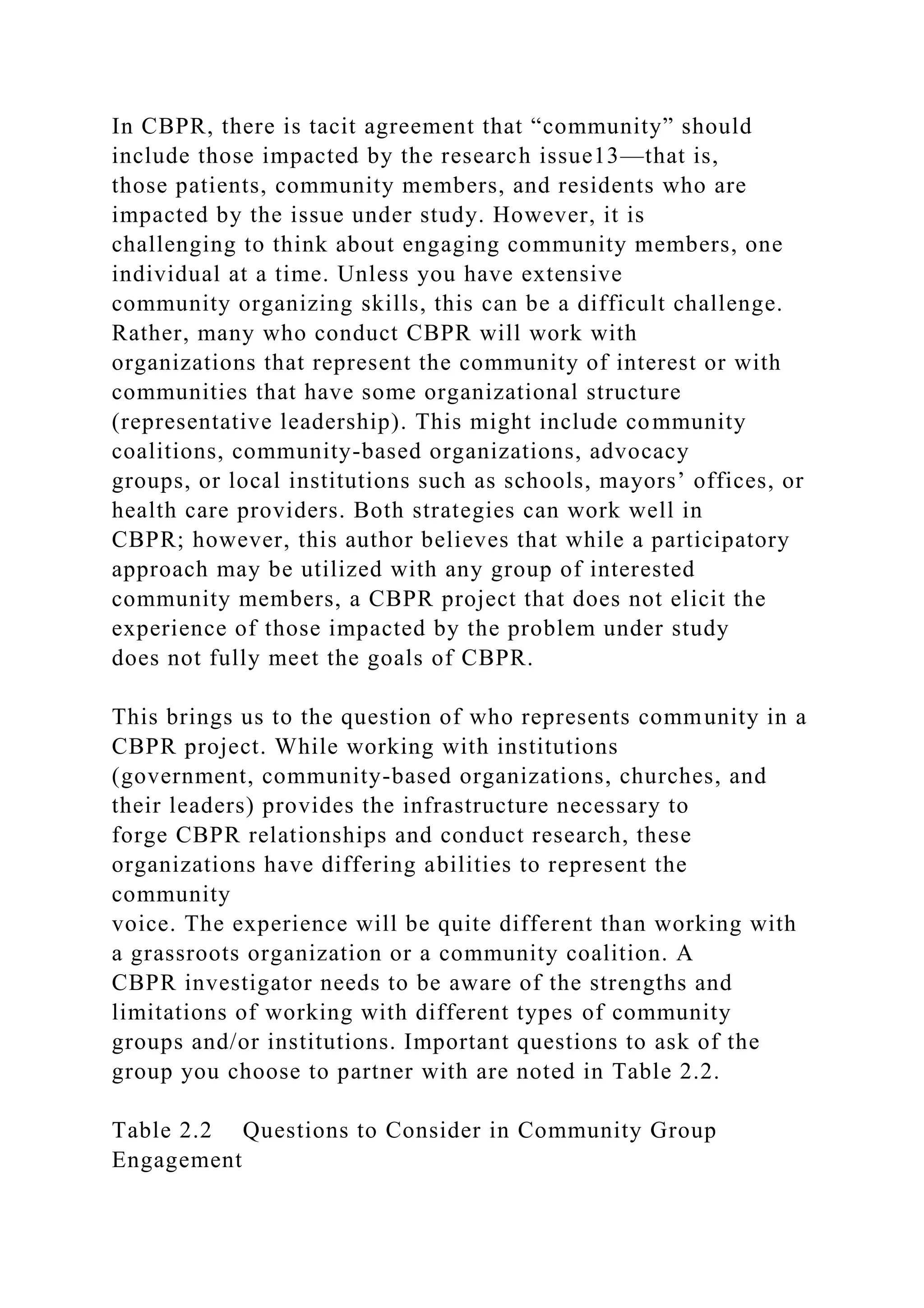 In CBPR, there is tacit agreement that “community” should
include those impacted by the research issue13—that is,
those patients, community members, and residents who are
impacted by the issue under study. However, it is
challenging to think about engaging community members, one
individual at a time. Unless you have extensive
community organizing skills, this can be a difficult challenge.
Rather, many who conduct CBPR will work with
organizations that represent the community of interest or with
communities that have some organizational structure
(representative leadership). This might include community
coalitions, community-based organizations, advocacy
groups, or local institutions such as schools, mayors’ offices, or
health care providers. Both strategies can work well in
CBPR; however, this author believes that while a participatory
approach may be utilized with any group of interested
community members, a CBPR project that does not elicit the
experience of those impacted by the problem under study
does not fully meet the goals of CBPR.
This brings us to the question of who represents community in a
CBPR project. While working with institutions
(government, community-based organizations, churches, and
their leaders) provides the infrastructure necessary to
forge CBPR relationships and conduct research, these
organizations have differing abilities to represent the
community
voice. The experience will be quite different than working with
a grassroots organization or a community coalition. A
CBPR investigator needs to be aware of the strengths and
limitations of working with different types of community
groups and/or institutions. Important questions to ask of the
group you choose to partner with are noted in Table 2.2.
Table 2.2 Questions to Consider in Community Group
Engagement
 