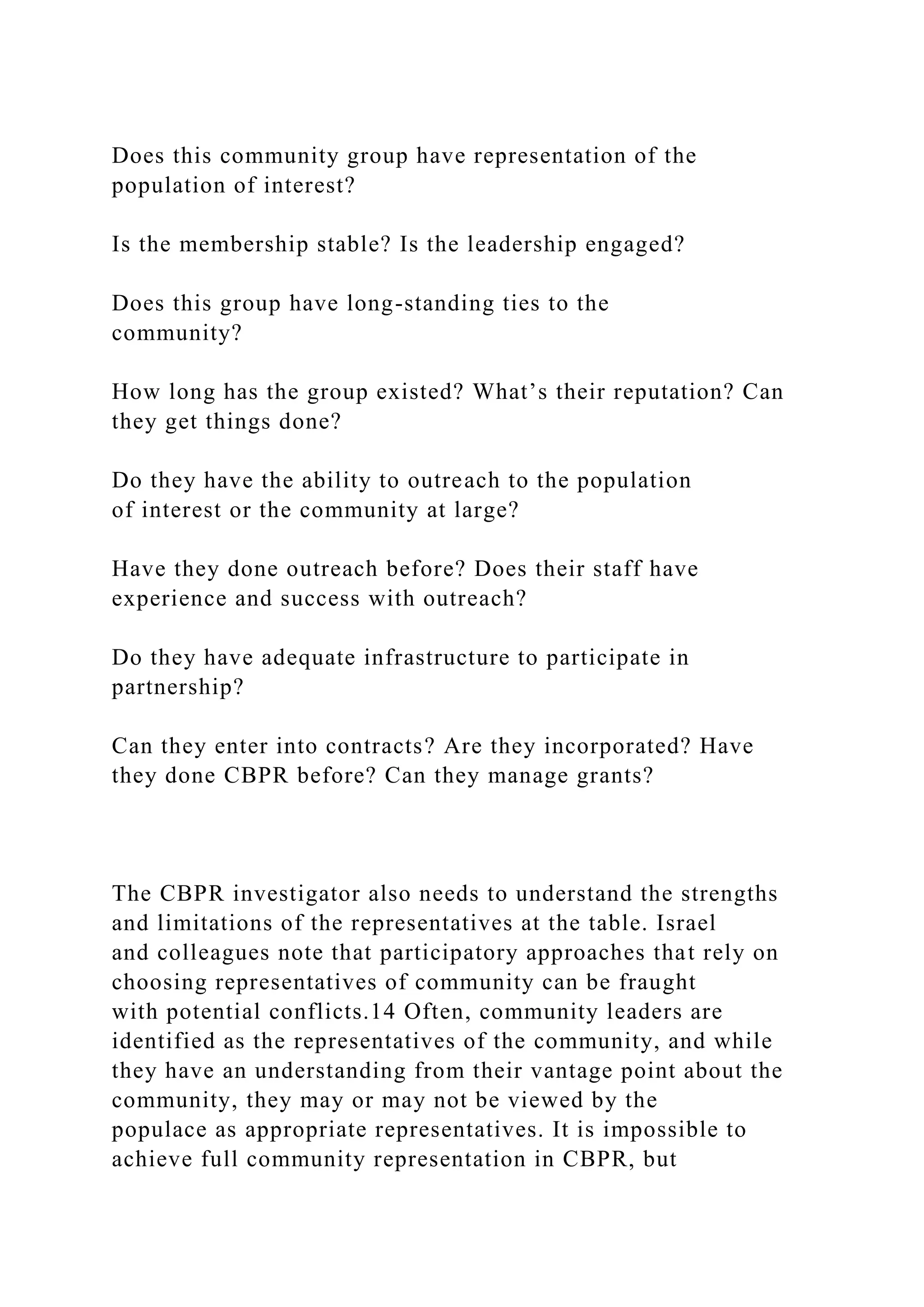 Does this community group have representation of the
population of interest?
Is the membership stable? Is the leadership engaged?
Does this group have long-standing ties to the
community?
How long has the group existed? What’s their reputation? Can
they get things done?
Do they have the ability to outreach to the population
of interest or the community at large?
Have they done outreach before? Does their staff have
experience and success with outreach?
Do they have adequate infrastructure to participate in
partnership?
Can they enter into contracts? Are they incorporated? Have
they done CBPR before? Can they manage grants?
The CBPR investigator also needs to understand the strengths
and limitations of the representatives at the table. Israel
and colleagues note that participatory approaches that rely on
choosing representatives of community can be fraught
with potential conflicts.14 Often, community leaders are
identified as the representatives of the community, and while
they have an understanding from their vantage point about the
community, they may or may not be viewed by the
populace as appropriate representatives. It is impossible to
achieve full community representation in CBPR, but
 