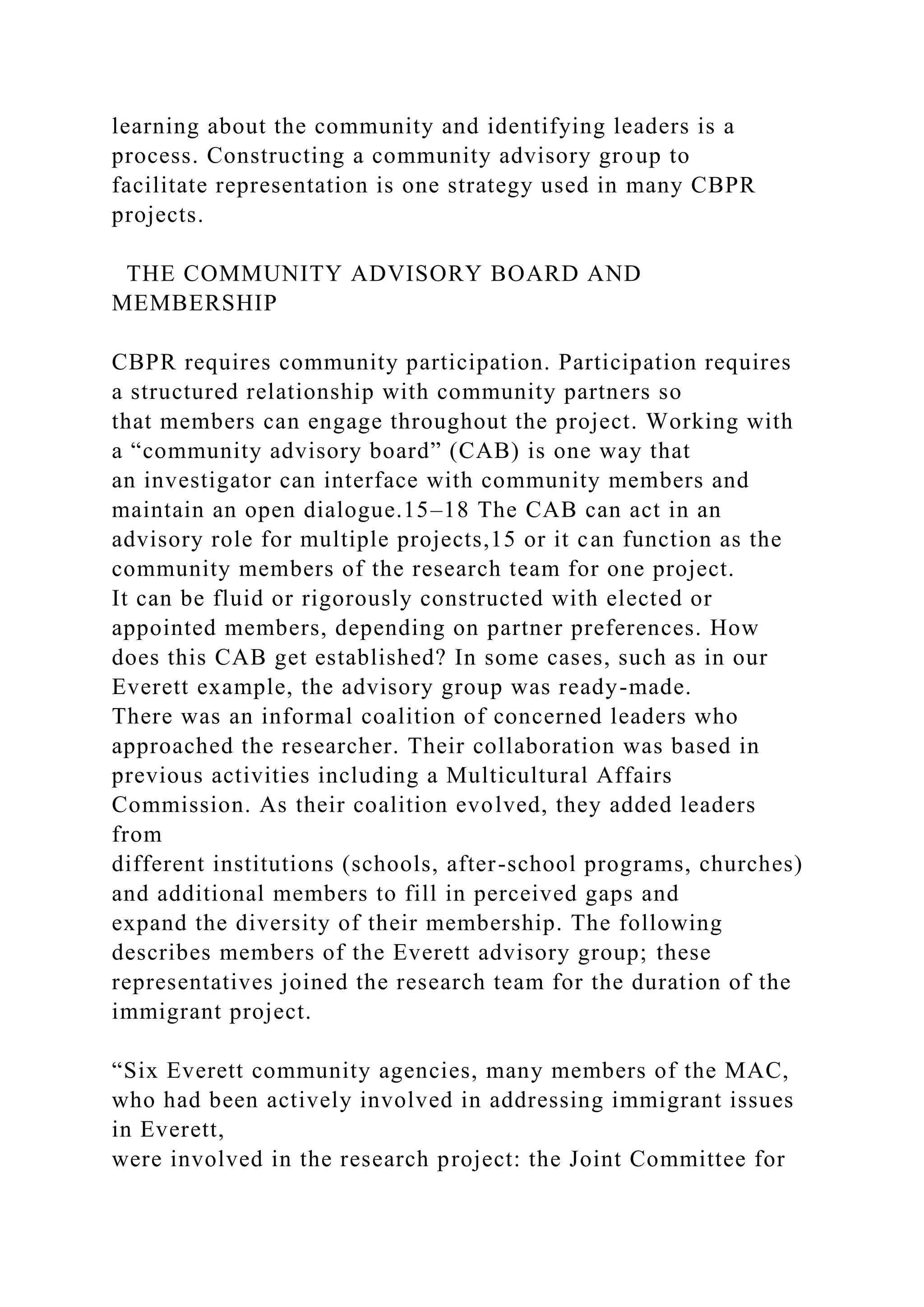 learning about the community and identifying leaders is a
process. Constructing a community advisory group to
facilitate representation is one strategy used in many CBPR
projects.
THE COMMUNITY ADVISORY BOARD AND
MEMBERSHIP
CBPR requires community participation. Participation requires
a structured relationship with community partners so
that members can engage throughout the project. Working with
a “community advisory board” (CAB) is one way that
an investigator can interface with community members and
maintain an open dialogue.15–18 The CAB can act in an
advisory role for multiple projects,15 or it can function as the
community members of the research team for one project.
It can be fluid or rigorously constructed with elected or
appointed members, depending on partner preferences. How
does this CAB get established? In some cases, such as in our
Everett example, the advisory group was ready-made.
There was an informal coalition of concerned leaders who
approached the researcher. Their collaboration was based in
previous activities including a Multicultural Affairs
Commission. As their coalition evolved, they added leaders
from
different institutions (schools, after-school programs, churches)
and additional members to fill in perceived gaps and
expand the diversity of their membership. The following
describes members of the Everett advisory group; these
representatives joined the research team for the duration of the
immigrant project.
“Six Everett community agencies, many members of the MAC,
who had been actively involved in addressing immigrant issues
in Everett,
were involved in the research project: the Joint Committee for
 